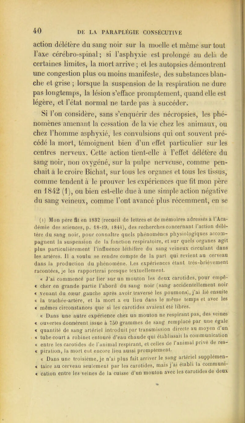 action délétère du sang noir sur la moelle et même sur tout l’axe cérébro-spinal ; si l’asphyxie est prolongé au delà de certaines limites, la mort arrive ; et les autopsies démontrent une congestion plus ou moins manifeste, des substances blan- che et grise ; lorsque la suspension de la respiration ne dure pas longtemps, la lésion s’efface promptement, quand elle est légère, et l’état normal ne tarde pas à succéder. Si l’on considère, sans s’enquérir des nécropsies, les phé- nomènes amenant la cessation de la vie chez les animaux, ou chez l’homme asphyxié, les convulsions qui ont souvent pré- cédé la mort, témoignent bien d’un effet particulier sur les centres nerveux. Cette action tient-elle à l’effet délétère du sang noir, non oxygéné, sur la pulpe nerveuse, comme pen- chait à le croire Bichat, sur tous les organes et tous les tissus, comme tendent à le prouver les expériences que fit mon père en 1842 (1), ou bien est-elle due à une simple action négative du sang veineux, comme l’ont avancé plus récemment, en se (i) Mon père fll en 1832 (recueil de lettres et de mémoires adressés à l’Aca- démie des sciences, p. 18-19, 1844), des recherches concernant l’action délé- tère du sang noir, pour connaître quels phénomènes physiologiques accom- pagnent la suspension de la fonction respiratoire, et sur quels organes agit plus particuliérement l’influence lélhifére du sang veineux circulant dans les artères. Il a voulu se rendre compte de la part qui revient au cerveau dans la production du phénomène. Les expériences étant très-brièvement racontées, je les rapporterai presque textuellement. « J’ai commencé par lier sur un mouton les deux carotides, pour empô- < cher en grande partie l’abord du sang noir (sang accidentellement noir « venant du cœur gauche après avoir traversé les poumons), j’ai lié ensuite « la trachée-artère, et la mort a eu lieu dans le même temps et avec les € mêmes circonstances que si les carotides avaient été libres. « Dans une autre expérience chez un mouton ne respirant pas, des veines « ouvertes donnèrent issue à 750 grammes de sang remplacé par une égale € quantité de sang artériel introduit par transmission directe au moyen d un « tube court à robinet entouré d’eau chaude qui établissait la communication « entre les carotides de l'animal respirant, et celles de l’animal privé de res- « piration, la mort eut encore lieu aussi promptement. « Dans une troisième, je n’ai plus fait arriver le sang artériel supplémen- € taire au cerveau seulement par les carotides, mais j ai établi la communi- « cation entre les veines de la cuisse d’un mouton avec les carotides de deux