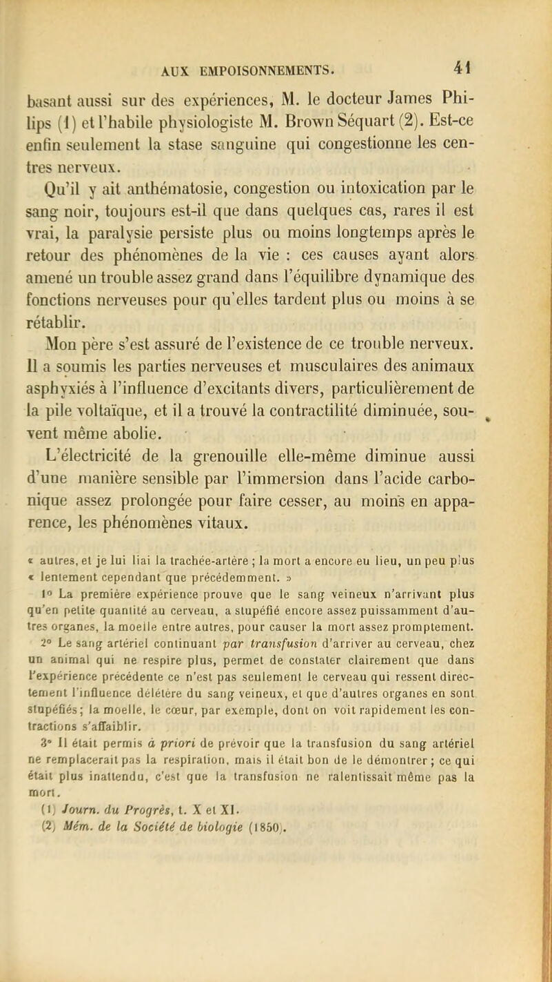 basant aussi sur des expériences, M. le docteur James Phi- lips (1) et l’habile physiologiste M. Brown Séquart (2). Est-ce enfin seulement la stase sanguine qui congestionne les cen- tres nerveux. Qu’il y ait anthématosie, congestion ou intoxication par le sang noir, toujours est-il que dans quelques cas, rares il est vrai, la paralysie persiste plus ou moins longtemps après le retour des phénomènes de la vie : ces causes ayant alors amené un trouble assez grand dans l’équilibre dynamique des fonctions nerveuses pour qu’elles tardent plus ou moins à se rétablir. Mon père s’est assuré de l’existence de ce trouble nerveux. 11 a soumis les parties nerveuses et musculaires des animaux asphyxiés à l’influence d’excitants divers, particulièrement de la pile voltaïque, et il a trouvé la contractilité diminuée, sou- vent même abolie. L’électricité de la grenouille elle-même diminue aussi d’une manière sensible par l’immersion dans l’acide carbo- nique assez prolongée pour faire cesser, au moins en appa- rence, les phénomènes vitaux. t autres, el je lui liai la Irachée-arlére ; la mort a encore eu lieu, un peu pius c lentement cependant que précédemment. » 1° La première expérience prouve que le sang veineux n’arrivant plus qu’en petite quantité au cerveau, a stupéfié encore assez puissamment d’au- tres organes, la moelle entre autres, pour causer la mort assez promptement. 2® Le sang artériel continuant par transfusion d’arriver au cerveau, chez un animal qui ne respire plus, permet de constater clairement que dans l'expérience précédente ce n’est pas seulement le cerveau qui ressent direc- tement l’influence délétère du sang veineux, et que d’autres organes en sont stupéfiés; la moelle, le cœur, par exemple, dont on voit rapidement les con- tractions s’affaiblir. 3* 11 était permis o priori de prévoir que la transfusion du sang artériel ne remplacerait pas la respiration, mais il était bon de le démontrer; ce qui était plus inattendu, c’est que la transfusion ne ralentissait même pas la mort. (L Journ. du Progrès, t. X et XL (2j Uém. de la Société de biologie (1850).