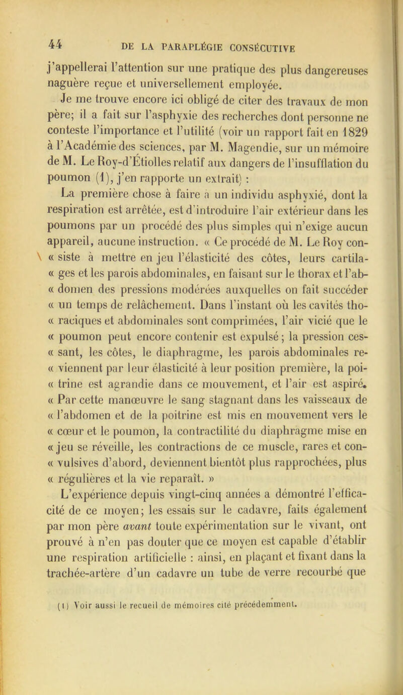 j’appellerai l’attention sur une pratique des plus dangereuses naguère reçue et universellement employée. Je me trouve encore ici oblige de citer des travaux de mon père; il a fait sur l’asphyxie des recherches dont personne ne conteste l’importance et l’utilité (voir un rapport fait en 1829 à l’Académie des sciences, par M. Magendie, sur un mémoire de M. Le Roy-d’Étiolles relatif aux dangers de l’insufflation du poumon (1), j’en rapporte un extrait) : La première chose à faire a un individu asphyxié, dont la respiration est arrêtée, est d’introduire l’air extérieur dans les poumons par un procédé des plus simples qui n’exige aucun appareil, aucune instruction. « Ce procédé de M. Le Roy con- \ « siste à mettre en jeu l’élasticité des côtes, leurs cartila- « ges et les parois abdominales, en faisant sur le thorax et l’ab- « domen des pressions modérées auxquelles on fait succéder « un temps de relâchement. Dans l’instant où les cavités tho- « raciques et abdominales sont comprimées, l’air vicié que le « poumon peut encore contenir est expulsé ; la pression ces- « sant, les côtes, le diaphragme, les parois abdominales re- « viennent par leur élasticité à leur position première, la poi- « trine est agrandie dans ce mouvement, et l’air est aspiré. c< Par cette manœuvre le sang stagnant dans les vaisseaux de « l’abdomen et de la poitrine est mis en mouvement vers le « cœur et le poumon, la contractilité du diaphragme mise en «jeu se réveille, les contractions de ce muscle, rares et con- tt vulsives d’abord, deviennent bientôt plus rapprochées, plus « régulières et la vie reparaît. » L’expérience depuis vingt-cinq années a démontré l’effica- cité de ce moyen; les essais sur le cadavre, faits également par mon père avant toute expérimentation sur le vivant, ont prouvé à n’en pas douter que ce moyen est capable d’établir une respiration artificielle : ainsi, en plaçant et fixant dans la trachée-artère d’un cadavre un tube de verre recourbé que (1) Voir aussi le recueil de mémoires cité précédemment.