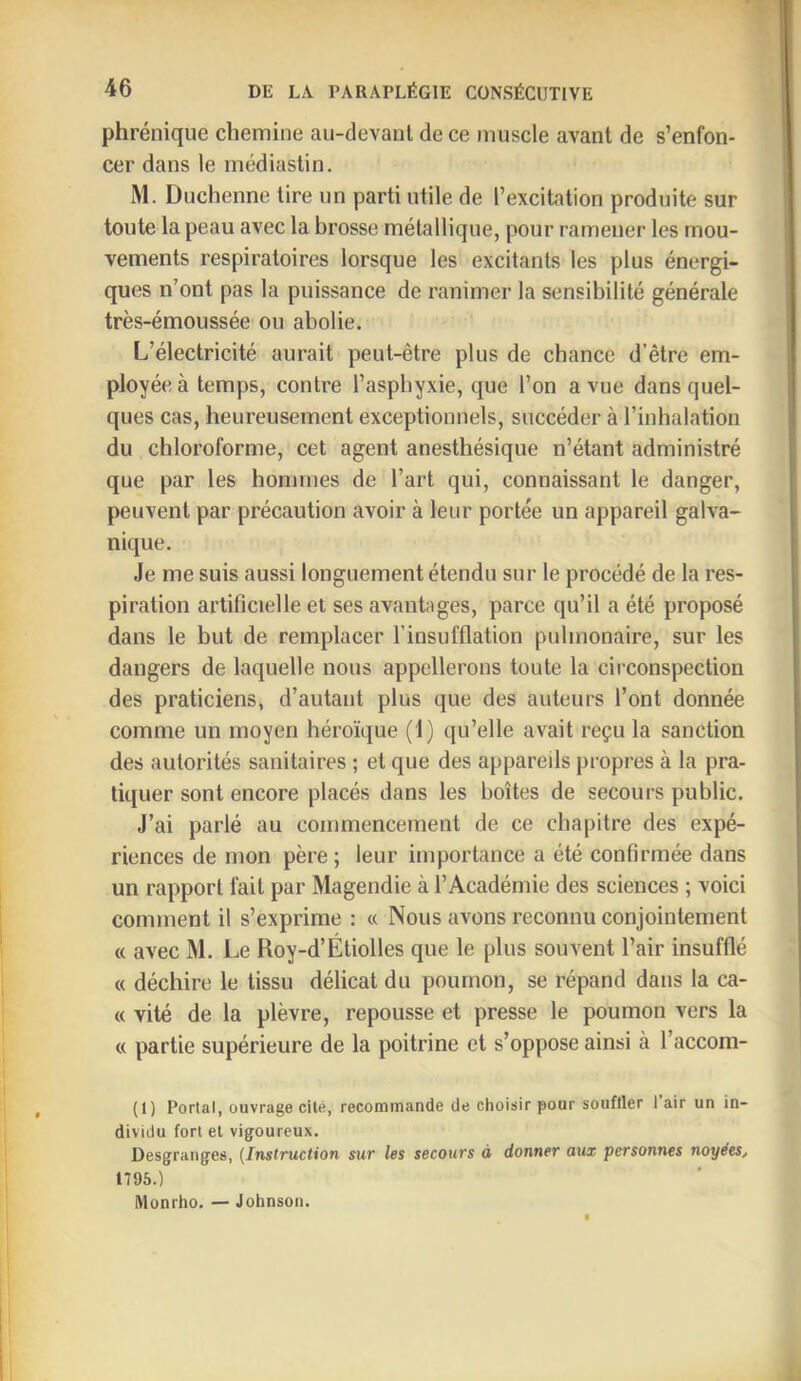 phrénique chemine au-devanl de ce muscle avant de s’enfon- cer dans le rnédiaslin. M. Duchenne tire un parti utile de l’excitation produite sur toute la peau avec la brosse métallique, pour ramener les mou- vements respiratoires lorsque les excitants les plus énergi- ques n’ont pas la puissance de ranimer la sensibilité générale très-émoussée ou abolie. L’électricité aurait peut-être plus de chance d’être em- ployée à temps, contre l’asphyxie, que l’on a vue dans quel- ques cas, heureusement exceptionnels, succéder à l’inhalation du chloroforme, cet agent anesthésique n’étant administré que par les hommes de l’art qui, connaissant le danger, peuvent par précaution avoir à leur portée un appareil galva- nique. Je me suis aussi longuement étendu sur le procédé de la res- piration artificielle et ses avantages, parce qu’il a été proposé dans le but de remplacer l’insufflation pulmonaire, sur les dangers de laquelle nous appellerons toute la circonspection des praticiens, d’autant plus que des auteurs l’ont donnée comme un moyen héroïque (1) qu’elle avait reçu la sanction des autorités sanitaires ; et que des appareils propres à la pra- tiquer sont encore placés dans les boîtes de secours public. J’ai parlé au commencement de ce chapitre des expé- riences de mon père; leur importance a été confirmée dans un rapport fait par Magendie à l’Académie des sciences ; voici comment il s’exprime : « Nous avons reconnu conjointement « avec M. Le Roy-d’Étiolles que le plus souvent l’air insufflé « déchire le tissu délicat du poumon, se répand dans la ca- « vité de la plèvre, repousse et presse le poumon vers la « partie supérieure de la poitrine et s’oppose ainsi à l’accom- (I) Portai, ouvrage cité, recommande de choisir pour souffler 1 air un in- dividu fort el vigoureux. Desgranges, {Instruction sur les secours à donner aux personnes noyées, 1795.) Monrho. — Johnson.