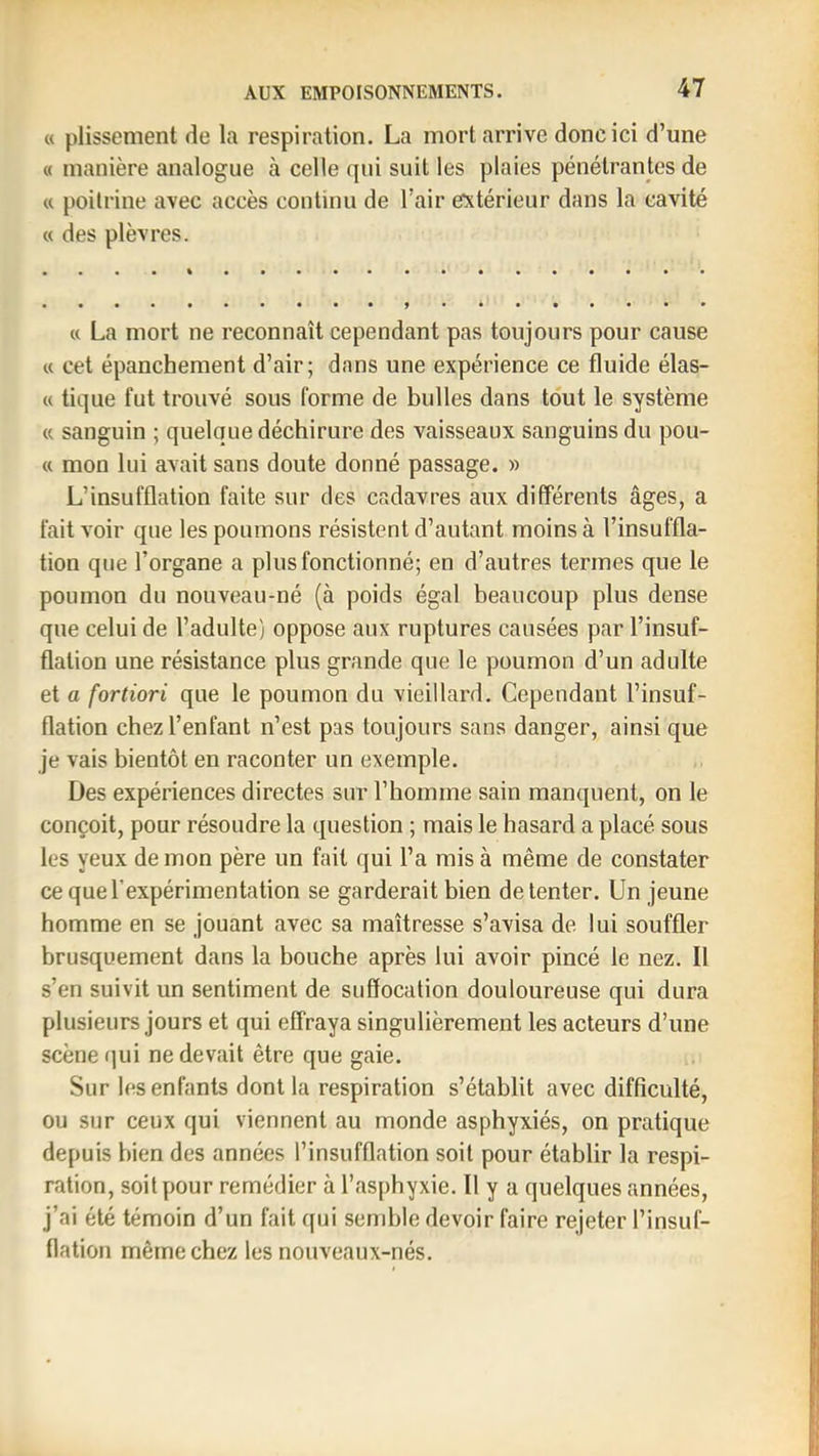 « plissement de la respiration. La mort arrive donc ici d’une « manière analogue à celle qui suit les plaies pénétrantes de « poilrine avec accès continu de l’air extérieur dans la cavité « des plèvres. « La mort ne reconnaît cependant pas toujours pour cause « cet épanchement d’air; dans une expérience ce fluide élas- « tique fut trouvé sous forme de bulles dans tout le système « sanguin ; quelque déchirure des vaisseaux sanguins du pou- « mon lui avait sans doute donné passage. » L’insufflation faite sur des cadavres aux différents âges, a fait voir que les poumons résistent d’autant moins à l’insuffla- tion que l’organe a plus fonctionné; en d’autres termes que le poumon du nouveau-né (à poids égal beaucoup plus dense que celui de l’adulte) oppose aux ruptures causées par l’insuf- flation une résistance plus grande que le poumon d’un adulte et a fortiori que le poumon du vieillard. Cependant l’insuf- flation chez l’enfant n’est pas toujours sans danger, ainsi que je vais bientôt en raconter un exemple. Des expériences directes sur l’homme sain manquent, on le conçoit, pour résoudre la question ; mais le hasard a placé sous les yeux de mon père un fait qui l’a mis à même de constater ce que l’expérimentation se garderait bien de tenter. Un jeune homme en se jouant avec sa maîtresse s’avisa de lui souffler brusquement dans la bouche après lui avoir pincé le nez. Il s’en suivit un sentiment de suffocation douloureuse qui dura plusieurs jours et qui effraya singulièrement les acteurs d’une scène (]ui ne devait être que gaie. Sur les enfants dont la respiration s’établit avec difficulté, ou sur ceux qui viennent au monde asphyxiés, on pratique depuis bien des années l’insufflation soit pour établir la respi- ration, soit pour remédier à l’asphyxie. Il y a quelques années, j’ai été témoin d’un fait qui semble devoir faire rejeter l’insuf- flation même chez les nouveaux-nés.