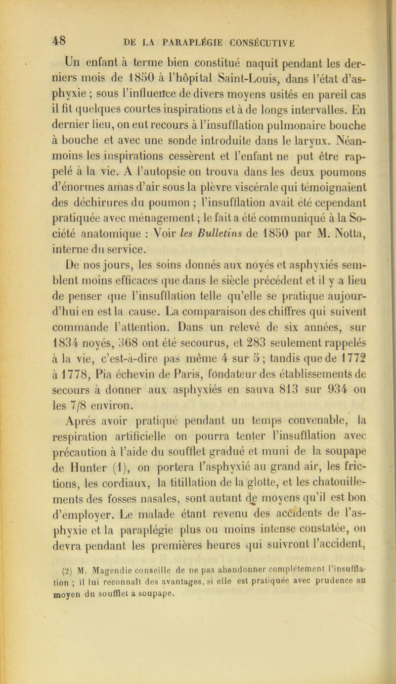 Un enfant à terme bien constitué naquit pendant les der- niers mois de 1850 à l’hôpital Saint-Louis, dans l’état d’as- phyxie ; sous l’influence de divers moyens usités en pareil cas il fît quelques courtes inspirations et à de longs intervalles. En dernier lieu, on eut recours à l’insufflation pulmonaire bouche à bouche et avec une sonde introduite dans le larvnx, Néan- moins les inspirations cessèrent et l’enfant ne put être rap- pelé à la vie. A l’autopsie on trouva dans les deux poumons d’énormes amas d’air sous la plèvre viscérale qui témoignaient des déchirures du poumon ; l’insufflation avait été cependant pratiquée avec ménagement ; le fait a été communiqué à la So- ciété anatomique : Voir les Bulletins de 1850 par M. Notta, interne du service. De nos jours, les soins donnés aux noyés et asphyxiés sem- blent moins efficaces que dans le siècle précédent et il y a lieu de penser que l’insufflation telle qu’elle se pratique aujour- d’hui en est la cause. La comparaison des chiffres qui suivent commande l’attention. Dans un relevé de six années, sur 1834 noyés, 368 ont été secourus, et 283 seulement rappelés à la vie, c’est-à-dire pas même 4 sur 5; tandis que de 1772 à 1778, Pia échevin de Paris, fondateur des établissements de secours à donner aux asphyxiés en sauva 813 sur 934 ou les 7/8 environ. Après avoir pratiqué pendant un temps convenable, la respiration artificielle on pourra tenter l’insufflation avec précaution à l’aide du soufflet gradué et muni de la soupape de Hunter (1), on portera l’asphyxié au grand air, les fric- tions, les cordiaux, la titillation de la glotte, et les chatouille- ments des fosses nasales, sont autant de moyens qu’il est bon d’employer. Le malade étant revenu des acêidents de l’as- phyxie et la paraplégie plus ou moins intense constatée, on devra pendant les premières heures qui suivront l’accident, (2) M. Magendie conseille de ne pas abandonner coniplétemeni l’insnffla- tion ; il lui reconnaît des avantages, si elle est pratiquée avec prudence au moyen du soufflet à soupape.