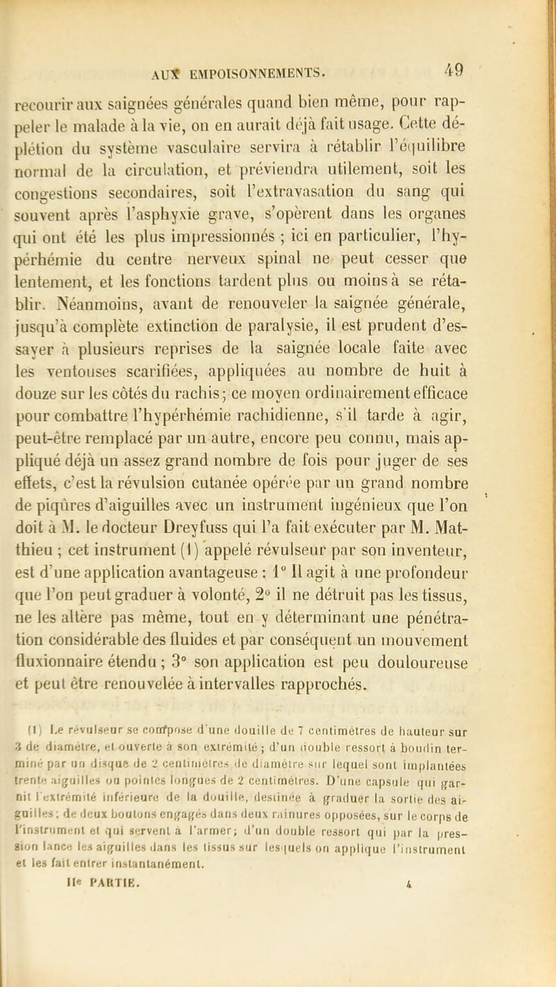 recourir aux saignées générales quand bien même, pour rap- peler le malade à la vie, on en aurait déjà l'ait usage. Cette dé- plétion du système vasculaire servira à rétablir réi|uilibre normal de la circulation, et préviendra utilement, soit les congestions secondaires, soit l’extravasation du sang qui souvent après l’asphyxie grave, s’opèrent dans les organes qui ont été les plus impressionnés ; ici en particulier, l’hy- pérhémie du centre nerveux spinal ne peut cesser que lentement, et les fonctions tardent plus ou moins à se réta- blir. Néanmoins, avant de renouveler la saignée générale, jusqu’à complète extinction de paralysie, il est prudent d’es- sayer à plusieurs reprises de la saignée locale faite avec les ventouses scarifiées, appliquées au nombre de huit à douze sur les côtés du rachis; ce moyen ordinairement efficace pour combattre l’hypérhémie rachidienne, s’il tarde à agir, peut-être remplacé par un autre, encore peu connu, mais ap- pliqué déjà un assez grand nombre de fois pour juger de ses effets, c’est la révulsion cutanée opérée par un grand nombre de piqûres d’aiguilles avec un instrument ingénieux que l’on doit à -M. le docteur Dreyfuss qui l’a fait exécuter par M. Mat- thieu ; cet instrument (1) appelé révulseur par son inventeur, est d’une application avantageuse : 1 Il agit à une profondeur que l’on peut graduer à volonté, 2° il ne détruit pas les tissus, ne les altère pas même, tout en y déterminant une pénétra- tion considérable des fluides et par conséquent un mouvement fluxionnaire étendu ; 3“ son application est peu douloureuse et peut être renouvelée à intervalles rapprochés. (1J l.e révulseur se corrfpose d une douille de 7 centimètres de hauteur sur de diamètre, et ouverte à son e.'tirèmilè ; d’un lioiible ressorl à boudin ter- miné par un disque iJe 2 centiniètres de diamètre sur lequel sont implantées trente aiguilles ou pointes longues de 2 centimètres. D’une capsule qui gar- nit l extrémité inférieure de la douille, destinée à graduer la sortie des ai- guilles ; de deux boutons engagé» dans deux rainures opposées, sur le corps de l’instrument et qui servent a l’armer; d’un double ressort qui par la pres- sion lance les aiguilles dans les tissus sur lesquels on applique l’instrument et les fait entrer instantanément. Ile PARTIE.