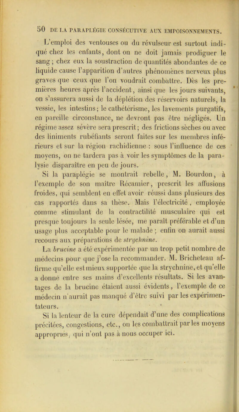 F.’emploi des ventouses ou du révulseur est surtout indi- qué chez les entants, dont on ne doit jamais prodiguer le sang ; chez eux la soustraction de quantités abondantes de ce liquide cause l’apparition d’autres phénomènes nerveux plus graves que ceux que l’on voudrait combattre. Dès les pre- mières heures après l’accident, ainsi que les jours suivants, on s’assurera aussi de la déplétion des réservoirs naturels, la vessie, les intestins; le cathétérisme, les lavements purgatifs, en pareille circonstance, ne devront pas être négligés. Un régime assez sévère sera prescrit ; des frictions sèches ou avec des liniments rubéfiants seront faites sur les membres infé- rieurs et sur la région rachidienne : sous l’influence de ces moyens, on ne tardera pas à voir les symptômes de la para- lysie disparaître en peu de jours. Si la paraplégie se montrait rebelle, M. Bourdon, à l’exemple de son maître Récamier, prescrit les affusions froides, qui semblent en effet avoir réussi dans plusieurs des cas rapportés dans sa thèse. Mais l’électricité, employée comme stimulant de la contractilité musculaire qui est presque toujours la seule lésée, me paraît préférable et d’un usage plus acceptable pour le malade ; enfin on aurait aussi recours aux préparations de strijchnine. La brucine a été expérimentée par un trop petit nombre de médecins pour ([ue j’ose la recommander. M. Bricheteau af- firme qu’elle est mieux supportée que la strychnine, et qu’elle a donné entre ses mains d’excellents résultats. Si les avan- tages de la brucine étaient aussi évidents, l’exemple de ce médecin n’aurait pas manqué d’être suivi par les expérimen- tateurs. Si la lenteur de la cure dépendait d’une des complications précitées, congestions, etc., on les combattrait par les moyens appropriés, qui n’ont pas à nous occuper ici.