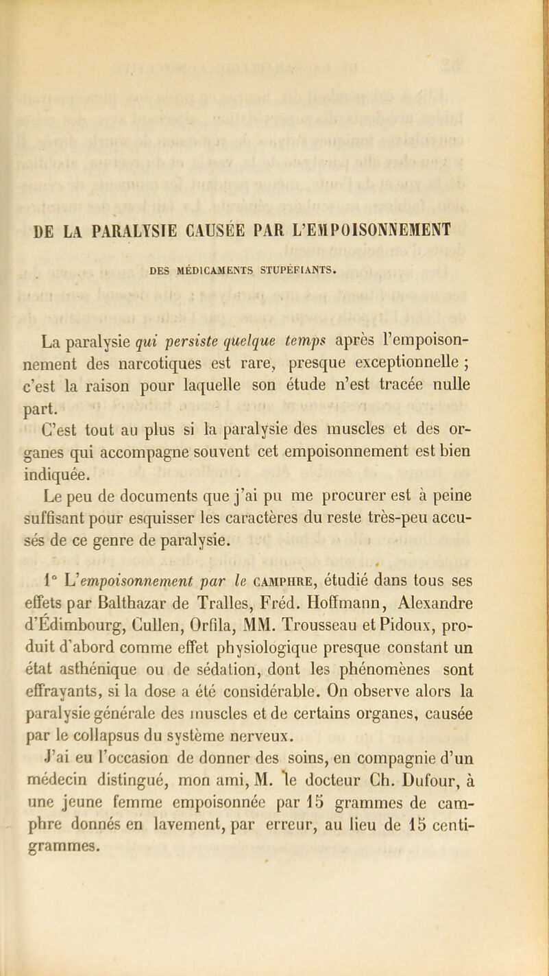 DE LA PARALYSIE CAUSEE PAR L’EJIPOISONNEMENT DES MÉDICAMENTS STUPÉFIANTS. La paralysie qui persiste quelque temps après l’empoison- nement des narcotiques est rare, presque exceptionnelle ; c’est la raison pour laquelle son étude n’est tracée nulle part. C’est tout au plus si la paralysie des muscles et des or- ganes qui accompagne souvent cet empoisonnement est bien indiquée. Le peu de documents que j’ai pu me procurer est à peine suffisant pour esquisser les caractères du reste très-peu accu- sés de ce genre de paralysie. « 1° \Jempoisonnement par le cajiphre, étudié dans tous ses effets par Balthazar de Tralles, Fréd. Hoffmann, Alexandre d’Edimbourg, Cullen, Orfila, MM. Trousseau etPidoux, pro- duit d’abord comme effet physiologique presque constant un état asthénique ou de sédation, dont les phénomènes sont effrayants, si la dose a été considérable. On observe alors la paralysie générale des muscles et de certains organes, causée par le col lapsus du système nerveux. J’ai eu l’occasion de donner des soins, en compagnie d’un médecin distingué, mon ami, M. *le docteur Ch. Dufour, à une Jeune femme empoisonnée par 15 grammes de cam- phre donnés en lavement, par erreur, au lieu de 15 centi- grammes.