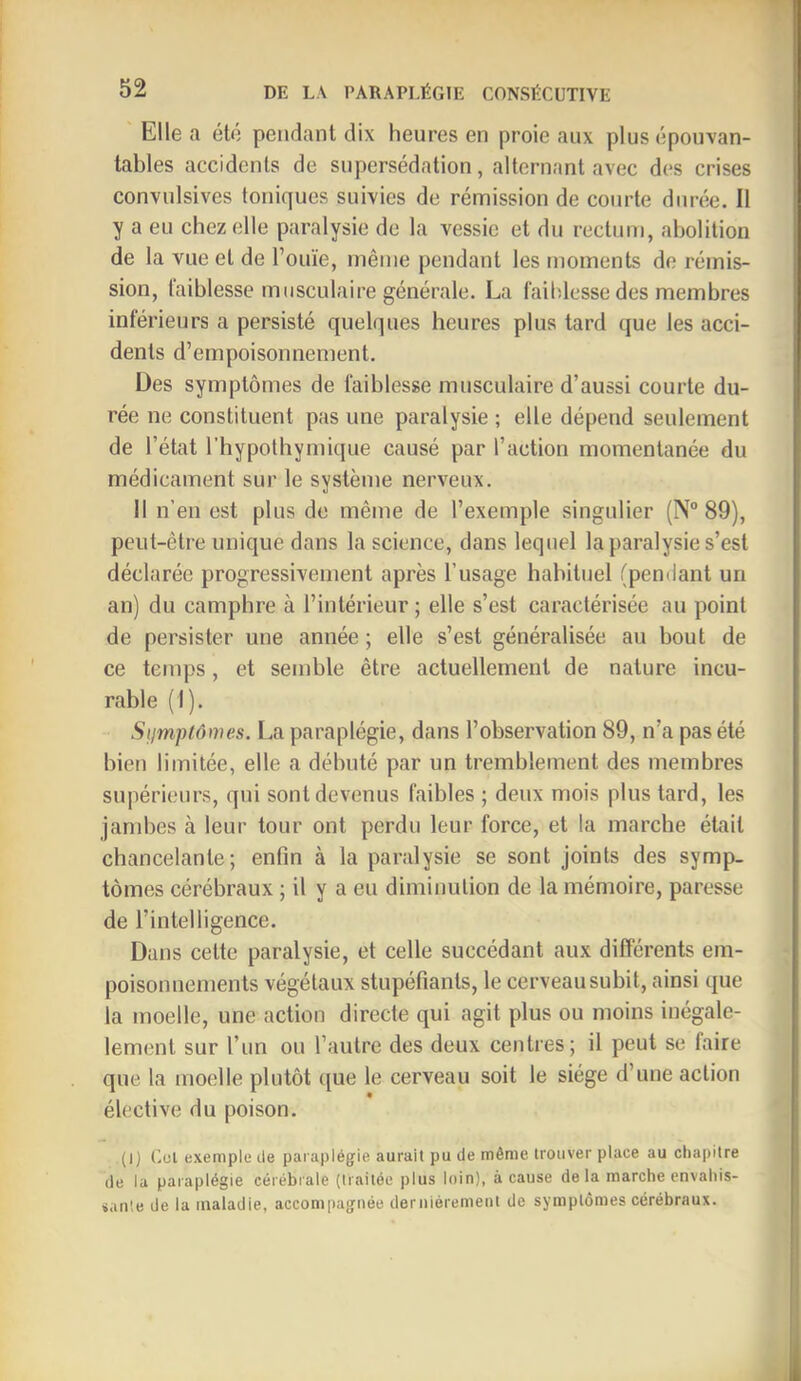 Elle a été pendant dix heures en proie aux plus épouvan- tables accidents de snpersédation, alternant avec des crises convulsives toniques suivies de rémission de courte durée. Il y a eu chez elle paralysie de la vessie et du rectum, abolition de la vue et de l’ouïe, même pendant les moments de rémis- sion, taiblesse musculaire générale. La faiblesse des membres inférieurs a persisté quelques heures plus tard que les acci- dents d’empoisonnement. Des symptômes de faiblesse musculaire d’aussi courte du- rée ne constituent pas une paralysie ; elle dépend seulement de l’état l’hypothymique causé par l’action momentanée du médicament sur le système nerveux. il n’eu est plus de même de l’exemple singulier (N“ 89), peut-être unique dans la science, dans lequel la paralysie s’est déclarée progressivement après l’usage habituel (pendant un an) du camphre à l’intérieur ; elle s’est caractérisée an point de persister une année ; elle s’est généralisée au bout de ce temps, et semble être actuellement de nature incu- rable (1). Siimplômes. La paraplégie, dans l’observation 89, n’a pas été bien limitée, elle a débuté par un tremblement des membres supérieurs, qui sont devenus faibles ; deux mois plus tard, les jambes à leur tour ont perdu leur force, et la marche était chancelante; enfin à la paralysie se sont joints des symp- tômes cérébraux ; il y a eu diminution de la mémoire, paresse de l’intelligence. Dans cette paralysie, et celle succédant aux différents em- poisonnements végétaux stupéfiants, le cerveau subit, ainsi que la moelle, une action directe qui agit plus ou moins inégale- lement sur l’un ou l’autre des deux centres; il peut se faire que la moelle plutôt que le cerveau soit le siège d’une action élective du poison. (I) (’.ol exemple lie paraplégie aurait pu de même trouver place au chapitre de la paraplégie cérébrale (traitée plus loin), à cause de la marche envahis- sante de la maladie, accompagnée dernièrement de symptômes cérébraux.