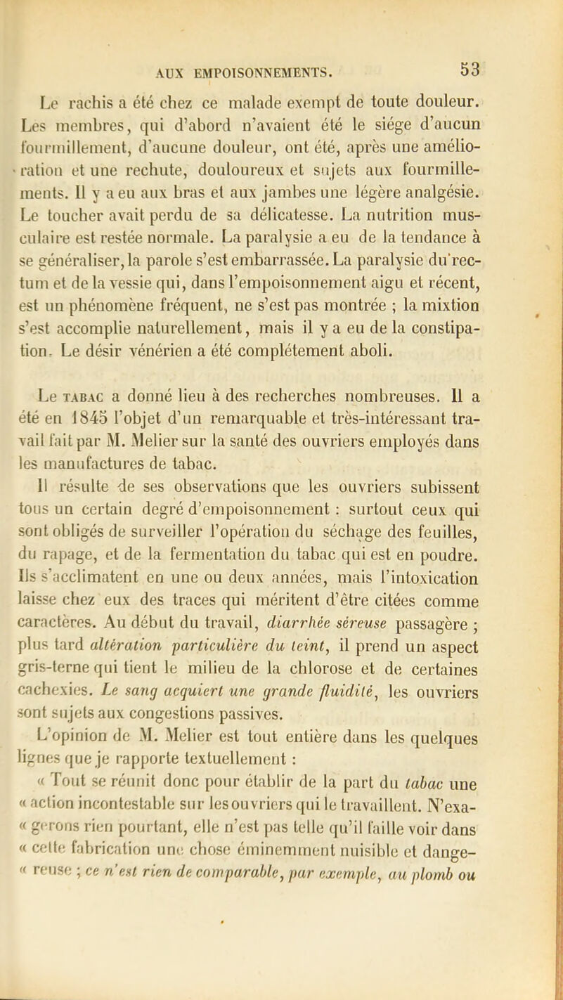 Le rachis a été chez ce malade exempt de toute douleur. Les membres, qui d’abord n’avaient été le siège d’aucun t’ourmillement, d’aucune douleur, ont été, après une amélio- • ration et une rechute, douloureux et sujets aux fourmille- ments. Il y a eu aux bras et aux jambes une légère analgésie. Le toucher avait perdu de sa délicatesse. La nutrition mus- culaire est restée normale. La paralysie a eu de la tendance à se généraliser, la parole s’est embarrassée. La paralysie du’rec- tum et de la vessie qui, dans l’empoisonnement aigu et récent, est un phénomène fréquent, ne s’est pas montrée ; la mixtion s’est accomplie naturellement, mais il y a eu delà constipa- tion. Le désir vénérien a été complètement aboli. Le TABAC a donné lieu à des recherches nombreuses. 11 a été en 1845 l’objet d’un remarquable et très-intéressant tra- vail fait par M. Melier sur la santé des ouvriers employés dans les manufactures de tabac. 11 résulte -de ses observations que les ouvriers subissent tous un certain degré d’empoisonnement : surtout ceux qui sont obligés de surveiller l’opération du séchage des feuilles, du rapage, et de la fermentation du tabac qui est en poudre. Ils s’acclimatent en une ou deux années, mais l’intoxication laisse chez eux des traces qui méritent d’être citées comme caractères. Au début du travail, diarrhée séreuse passagère ; plus tard altération particulière du teint, il prend un aspect gris-terne qui tient le milieu de la chlorose et de certaines cachexies. Le sang acquiert une grande fluidité, les ouvriers sont sujets aux congestions passives. L’opinion de M. Melier est tout entière dans les quelques lignes que je rapporte textuellement : « Tout se réunit donc pour établir de la part du tabac une « action incontestable sur les ouvriers qui le travaillent. N’exa- « gérons rien pourtant, elle n’est pas telle (ju’il faille voir dans « celle fabrication une chose éminemment nuisible et dange- » reuse ; ce n’est rien de comparable, par exemple, au plomb ou