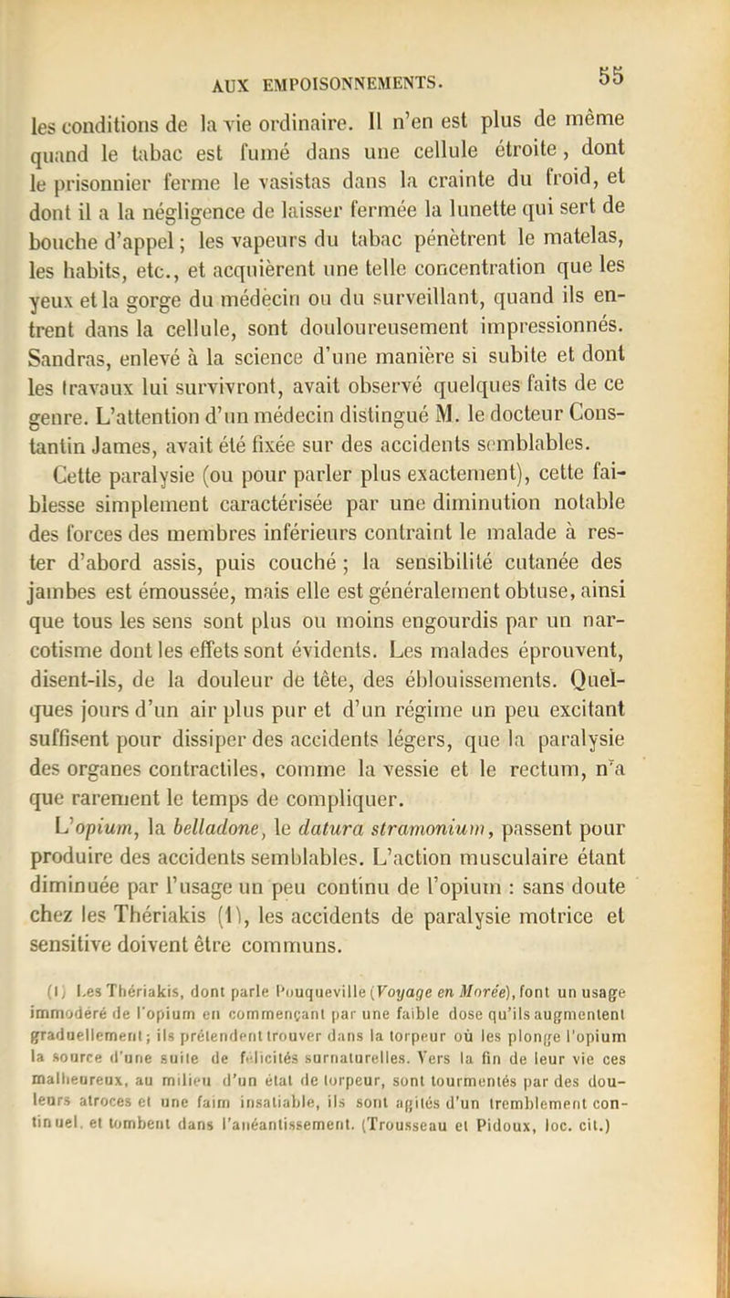 AUX EMPOISONNEMENTS. les conditions de la vie ordinaire. Il n’en est plus de même quand le tabac est fumé dans une cellule étroite, dont le prisonnier ferme le vasistas dans la crainte du froid, et dont il a la négligence de laisser fermée la lunette qui sert de bouche d’appel ; les vapeurs du tabac pénètrent le matelas, les habits, etc., et acquièrent une telle concentration que les yeux et la gorge du médècin ou du surveillant, quand ils en- trent dans la cellule, sont douloureusement impressionnés. Sandras, enlevé à la science d’une manière si subite et dont les travaux lui survivront, avait observé quelques faits de ce genre. L’attention d’un médecin distingué M. le docteur Cons- tantin James, avait été fixée sur des accidents semblables. Cette paralysie (ou pour parler plus exactement), cette fai- blesse simplement caractérisée par une diminution notable des forces des membres inférieurs contraint le malade à res- ter d’abord assis, puis couché ; la sensibilité cutanée des jambes est émoussée, mais elle est généralement obtuse, ainsi que tous les sens sont plus ou moins engourdis par un nar- cotisme dont les effets sont évidents. Les malades éprouvent, disent-ils, de la douleur de tête, des éblouissements. Quel- ques jours d’un air plus pur et d’un régime un peu excitant suffisent pour dissiper des accidents légers, que la paralysie des organes contractiles, comme la vessie et le rectum, n“a que rarement le temps de compliquer. L’opium, la belladone, le datura stramonium, passent pour produire des accidents semblables. L’action musculaire étant diminuée par l’usage un peu continu de l’opium : sans doute chez les Thériakis (li, les accidents de paralysie motrice et sensitive doivent être communs. (1/ Les Thériakis, dont parle l'ouqueville (Foyai/e en More'e), font un usage immodéré rie l'opium en commençant par une faible dose qu’ils augmentent graduellement ; ils prétendent trouver dans la torpeur où les plonge l'opium la source d’une suite de félicités surnaturelles. Vers la fin de leur vie ces malheureux, au milieu d’un état de torpeur, sont tourmentés par des dou- leurs atroces et une faim insatiable, ils sont agités d'un tremblement con- tinuel. et tombent dans l’anéantissement. (Trousseau et Pidoux, loc. cit.)