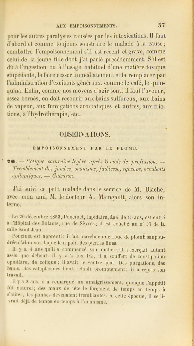 pour les autres paralysies causées par les intoxications. 11 faut d’abord et comme toujours soustraire le malade à la cause; combattre l’empoisonnement s’il est récent et grave, comme celui de la jeune fille dont j’ai parlé précédemment. S’il est dù cà l’ingestion ou à l’usage habituel d’une matière toxique stupéfiante, la faire cesser immédiatement et la remplacer par l’administration d’excitants généraux, comme le café, le quin- quina. Enfin, comme nos moyens d’agir sont, il faut l’avouer, assez bornés, on doit recourir aux bains sulfureux, aux bains de vapeur, aux fumigations aromatiques et autres, aux fric- tions, à l’hydrothérapie, etc. OBSERVATIONS. EMPOISONNEMENT PAR LE PLOMB. 90. — Colique saturnine légère après 5 mois de profession. — Tremblement des jambes, onanisme, faiblesse, syncope, accidents épileptiques. — Guérison. J’ai suivi ce petit malade dans le service de M. Blache, avec mon ami, M. le docteur A. Maingault, alors son in- terne. Le 26 décembre 1833, Poncinel, lapidaire, âgé de 15 ans, est entré à l’Hôpital des Enfants, rue de Sèvres; il est conché au n“ 37 de la salle Saint-Jean. Poncinet est apprenti ; il fait marcher une roue de plomb saupou- drée d’alun sur laquelle il polit des pierres fines. 11 y a 4 ans qu’il a commencé son mélier; il l’exerçait autant assis que debout. Il y a 2 ans 1/2, il a souffert de constipation opiniâtre, de colique; il avait le ventie plat. Des purgations, des bains, des cataplasmes l’ont rétabli promptement; il a repris son travail. Il y a 2 ans, il a i-emarqué un amaigrissement, quoique l’appétit fût natniel; des maux de tête le forçaient de temps en temps à s’aliter, les jambes devenaient tremblantes. A cette époque, il se li- vrait déjà de temps en temps à l'onanisme.