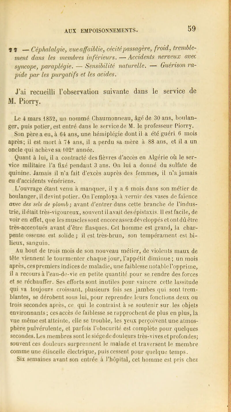 99 — Céphalalgie, vue affaiblie, cécité passagère, froid, tremble- ment dans les membres inférieurs. —Accidents nerveux avec syncope, paraplégie. — Sensibilité naturelle. — Guérison ra- pide par les purgatifs et les acides. J’ai recueilli l’observation suivante dans le service de AI. Piorry. Le 4 mars 1852, un nommé Ghaumonneau, âgé de 30 ans, boulan- ger, puis potier, est entré dans le service de M. le professeur Piorry. Son père a eu, à 64 ans, une hémiplégie dont il a été guéri 6 mois après; il est mort à 74 ans, il a perdu sa mère à 88 ans, et il a un oncle qui achève sa 102® année. Quant à lui, il a contracté des fièvres d'accès en Algérie où le ser- vice militaire l'a fixé pendant 3 ans. On lui a donné du sulfate de quinine. Jamais il n’a fait d’excès auprès des femmes, il n’a jamais eu d’accidents vénériens. L’ouvrage étant venu à manquer, il y a 6 mois dans son métier de boulanger, il devint potier. On l’employa à vernir des vases de faïence avec des sels de plomb; avant d'entrer dans cette branche de l’indus- trie, il était très-vigoureux, souvent il avait des épistaxis. 11 est facile, de voir en effet, que les muscles sont encore assez développés et ont dû être très-accentués avant d'être flasques. Cet homme est grand, la char- pente osseuse est solide ; il est très-brun, son tempérament est bi- lieux, sanguin. Au bout de trois mois de son nouveau métier, de violents maux de tête viennent le tourmenter chaque jour, l’appétit diminue; un mois après, ces premiers indices de maladie, une faiblesse notable l’opprime, il a recours à l’eau-de-vie en petite quantité pour se rendre des forces et se réchauffer. Ses efforts sont inutiles pour vaincre cette lassitude qui va toujours croissant, plusieurs fois ses jambes qui sont trem- blantes, se dérobent sous lui, pour reprendre leurs fonctions deux ou trois secondes après, ce qui le contraint à se soutenir sur les objets environnants; ces accès de faiblesse se rapprochent de plus en plus, la vue même est atteinte, elle se trouble, les yeux perçoivent une atmos- phère pulvérulente, et parfois l’obscurité est complète pour quelques secondes. Les membres sont le siégede douleurs très-vives et profondes; souvent ces douleurs surprennent le malade et traversent le membre comme une étincelle électrique, puis cessent pour quelque temps. Six semaines avant son entrée à l'hôpital, cet homme est pris chez