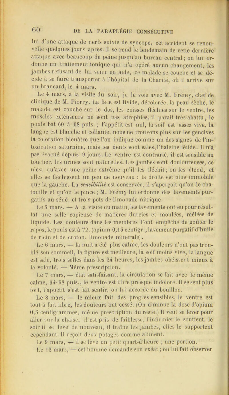 lui d une attaque de nerfs suivie de syncope, cet accident se renou- velle quelques jours après. 11 se rend le lendemain de cette dernière att<i((ue avec beaucoup de peine jusqu’au bureau central; on lui or- donne un traileinent tonique qui n’a opéré aucun changement, les jambes refusant de lui venir en aide, ce malade se couche et se dé- cide a se faire transporter à l’hôpital de la Charité, où il arrive sur un brancard, le 4 mars. Le 4 mars, à la visite du soir, je le vois avec iM. Frémy, chef de clinique de M. Piorry. La face est livide, décolorée, la peau sèche, le malade est couché sur le dos, les cuisses fléchies sur le ventre, les muscles extenseurs ne sont pas atrophiés, il paraît très-abattu, le pouls bat 60 à 68 puis. ; l’appétit est nul, la soif est assez vive, la langue est blanche et collante, nous ne trouvons plus sui- les gencives la coloration bleuâtre que l’on indique comme un des signes de l’in- toxication saturnine, mais les dents sont sales,l'haleine fétide. 11 n’a pas évacué depuis 9 jours. Le ventre est contrarié, il est sensible au toucher, les urines sont naturelles. Les jambes sont douloureuses, ce n’esl iju’avec une peine extrême qu’il les fléchit; on les étend, et elles se fléchissent un peu de nouveau : la droite est plus immobile que la gauche. La sensibilité es\. conservée, il s’aperçoit qu’on le cha- touille et qu’on le pince ; M. Frémy lui ordonne des lavements pur- gatifs au séné, et trois pots de limonade nitrique. Le 5 mars. — A la visite du malin, les lavements ont eu pour résul- tat une selle copieuse de matières durcies et moulées, mêlées de liquide. Les douleurs dans les membres l’ont empêché de goûter le ivpos, le pouls est à 72. (opium 0,l5 centigr., lavement purgatif d’huile de ricin et de croton, limonade minérale). Le 6 mars, — la nuit a été plus calme, les douleurs n’ont pas trou- blé son sommeil, la figure est meilleure, la soif moins vive, la langue est sale, trois selles dans les 24 heures, les jambes obéissent mieux à la volonté. — .Même prescription. Le 7 mars, — état satisfaisant, la circulation se fait avec le même calme, 64-68 puis., le ventre est libre presque indolore. 11 se sent plus fort, l’appétit s’est fait sentir, on lui accorde du bouillon. Le 8 mars, — le mieux fait des progrès sensibles, le ventre est tout à fait libre, les douleurs ont cessé. (On diminue la dose d’opium 0,3 centigrammes, même prescription du reste.) 11 veut se lever pour aller sur la chaise, il est pris de faiblesse, rinlîmiier le soutient, le soir il se leve de nouveau, il traîne les jambes, elles le supportent cependant. Il reçoit deux potages comme aliment. Le 9 mars, — il se lève un petit qnart-d'heure ; une portion. Le 12 mars, — cet boinine demande son exéat ; on lui fait observer