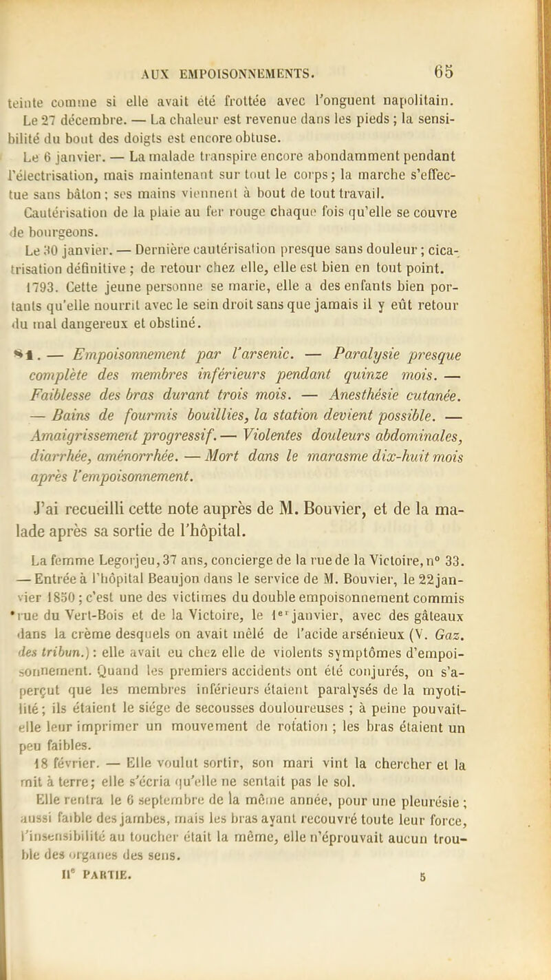 teinte comnie si elle avait été froltée avec l'onguent napolitain. Le 27 décembre. — La chaleur est revenue dans les pieds ; la sensi- bilité du bout des doigts est encore obtuse. Le 6 janvier. — La malade transpire encore abondamment pendant l’électrisation, mais maintenant sur tout le corps; la marche s’effec- tue sans bâton; ses mains viennent à bout de tout travail. Cautérisation de la plaie au fer rouge chaque fois qu’elle se couvre de bourgeons. Le HO Janvier. — Dernière cautérisation presque sans douleur ; cica- trisation définitive ; de retour chez elle, elle est bien en tout point. 1793. Cette jeune personne se marie, elle a des enfants bien por- tants qu’elle nourrit avec le sein droit sans que jamais il y eût retour du mal dangereux et obstiné. *^1.— Empoisonnement par Varsenic. — Paralysie presque complète des membres inférieurs pendant quinze mois. — Faiblesse des bras durant trois mois. — Anesthésie cutanée. — Baim de fourmis bouillies, la station devient possible. — Amaigrissement progressif. — Violentes douleurs abdominales, diarrhée, aménorrhée.—Mort dans le marasme dix-huit mois après l’empoisonnement. .J’ai recueilli cette note auprès de M. Bouxier, et de la ma- lade après sa sortie de l’hôpital. La femme Legorjeu, 37 ans, concierge de la rue de la Victoire, n° 33. — Entrée à l’hôpital Beaujon dans le service de M. Bouvier, le 22 jan- vier 1830; c’est une des victimes du double empoisonnement commis •rue du Vert-Bois et de la Victoire, le 1«‘janvier, avec des gâteaux dans la crème desquels on avait mêlé de l’acide arsénieux (V. Gaz. des tribun.) : elle avait eu chez elle de violents symptômes d’empoi- sonnement. Quand les premiers accidents ont été conjurés, on s’a- perçut que les membies inférieurs étaient paralysés de la myoti- lité; ils étaient le siège de secousses douloureuses ; à peine pouvait- elle leur imprimer un mouvement de rotation ; les bras étaient un peu faibles. 18 février. — Elle voulut sortir, son mari vint la chercher et la mit à terre; elle s'écria (|u'elle ne sentait pas le sol. Elle rentra le 6 septembre de la môme année, pour une pleurésie ; aussi faible des jambes, mais les bras ayant recouvré toute leur force, l’insensibilité au toucher était la même, elle n’éprouvait aucun trou- ble des organes des sens. II* PARTIE. 5