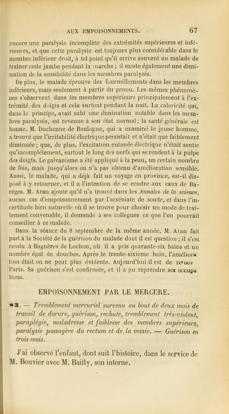 encore une paralysie incomplète des extrémités supérieures et infé- rieures, et que cette paralysie est toujours plus considérable dans le membre inférieur droit, à tel point qu’il arrive souvent au malade de traîner cette jambe pendant la marche ; il existe également une dimi- nution de la sensibilité dans les membres paralysés. De plus, le malade éprouve des fourmillements dans les membres inférieurs, mais seulement à partir du genou. Les mêmes phénomè- nes s’observent dans les membres supérieurs principalement à l’ex- trémité des doigts et cela surtout pendant la nuit. La caloricité qui, dans le principe, avait subi une diminution notable dans les mem- bres paralysés, est revenue à son état normal; la santé générale est bonne. M. Duchenne de Boulogne, qui a examiné le jeune homme, a trouvé que l’irritabilité électrique persistait et n’était que faiblement diminuée; que, de plus, l’excitation cutanée électrique n’était sentie qu’incomplétement, surtout le long des nerfs qui se rendent à la pulpe des doigts. Le galvanisme a été appliqué à la peau, un certain nombre de fois, mais jusqu’alors on n’a pas obtenu d’amélioration sensible. Aussi, le malade, qui a déjà fait un voyage en province, est-il dis- posé à y retourner, et il a l’intention de se rendre aux eaux de Ba- réges. M. Aran ajoute qu’il n’a trouvé dans les Jnnales de la science, aucun cas d’empoisonnement par l’arséniate de soude, et dans l’in- certitude bien naturelle où il se trouve pour choisir un mode de trai- tement convenable, il demande à ses collègues ce que l’on pourrait conseiller à ce malade. Dans la séance du 8 septembre de la même année, M. Aran fait part à la Société de la guérison du malade dont il est question ; il s’est rendu à Bagnères de Luchon, où il a pris quarante-six bains et un nombre égal de douches. Après le trente-sixième bain, l’améliora tiou était on ne peut plus évidente. Aujourd’hui il est de refowr Paris. Sa guérison s’est confirmée, et il a pu reprendre see occupa tions. EMPOISONNEMENT PAR LE MERCURE. ^3. — Tremblement mercuriel survenu au bout de deux mois de travail de dorure, guérison, rechute, tremblement très-violent, paraplégie, maladresse et faiblesse des membres supérieurs, paralysie passagère du rectum et de. la vessie. — Guérison en trois mois. J’ai observé l’enfant, dont suit l’histoire, dans le service de M. Bouvier avec M. Bailly, son interne.