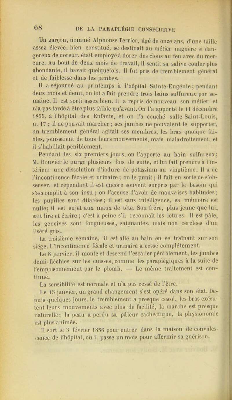 Un garçon, nommé Alphonse Terrier, âgé de onze ans, d’une faille assez élevée, bien constitué, se destinait au métier naguère si dan- gereux de doreur, était employé à dorer des clous au feu avec du mer- cure. Au bout de deux mois de travail, il sentit sa salive couler plus abondante, il bavait quelquefois. Il fut pris de tremblement général et de faiblesse dans les jambes. 11 a séjourné au printemps à l’hôpital Sainte-Eugénie ; pendant deux mois et demi, on lui a fait prendre trois bains sulfureux par se- maine. 11 est sorti assez bien. 11 a repris de nouveau son métier et n’a pas tardé à être plus faible qu’avant. On Ta apporté le l i décembre 1855, à l’hôpital des Enfants, et on Ta couché salle Saint-Louis, n. 17 ; il ne pouvait marcher ; ses jambes ne pouvaient le supporter, un tremblement général agitait ses membres, les bras quoique fai- bles, jouissaient de. tous leurs mouvements, mais maladroitement, et il s’habillait péniblement. Pendant les six premiers jours, on l’apporte au bain sulfureux; M. Bouvier le purge plusieurs fois de suite, et lui fait prendre à Tin- térieur une dissolution d’iodure de potassium au vingtième. Il a de l’incontinence fécale et urinaire ; on le punit ; il fait en sorte de s’ob- server. et cependant il est encore souvent surpris par le besoin qui s’accomplit à son insu ; on l’accuse d’avoir de mauvaises habitudes; les pupilles sont dilatées; il est sans intelligence, sa mémoire est nulle; il est sujet aux maux de tête. Son frère, plus jeune que lui, sait lire et écrire ; c’est à peine s’il reconnaît les lettres. 11 est pâle, les gencives sont fongueuses, saignantes, mais non cerclées d’un liséré gris. La troisième semaine, il est allé au bain en se traînant sur son siège. L’incontinence fécale et urinaire a cessé complètement. I.e 8 janvier, il monte et descend l’escalier péniblement, les jambes demi-fléchies sur les cuisses, comme les paraplégiques à la suite de l’empoisonnement par le plomb. — Le même traitement est con- tinué. La sensibilité est normale et n’a pas cessé de l’être. Le 15 janvier, un grand changement s’est opéré dans son état. De- puis quelques jours, le tremblement a presque cessé, les bras exécu- tent leurs mouvements avec plus de facilité, la marche est presque naturelle; la peau a perdu sa pâleur cachectique, la physionomie est plus animée. 11 sort le 3 février 1856 pour entrer dans la maison de convales- cence de l’hôpital, où il passe un mois pour .affermir sa guérison.