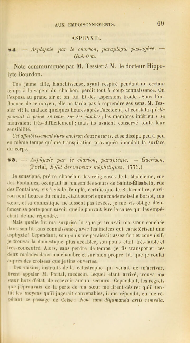 ASPHYXIE. J* 4. — Asphyxie par le charbon, paraplégie passagère. — Guérison. [Note communiquée par M. Tessier à M, le docteur Hippo- lyte Bourdon. Une jeune fille, blanchisseuse, ayant respiré pendant un certain temps à la vapeur du charbon, perdit tout à coup connaissance. On l’exposa au grand air et on lui fit des aspersions froides. Sous l’in- fluence de ce moyen, elle ne tarda pas à reprendre ses sens. M. Tes- sier vit la malade quelques heures après l’accident, et constata qu’ei/e pouvait à peine se tenir sur ses jambes; les membres inférieurs se mouvaient très-difficilement ; mais ils avaient conservé toute leur sensibilité. Cet affaiblissement dura environ douze heures, et se dissipa peu à peu en même temps qu’une transpiration provoquée inondait la surface du corps. 85. — Asphyxie par le charbon, paraplégie. — Guérison. (Portai, Effet des vapeurs méphitiques, 1775.) •Je soussigné, prêtre chapelain des religieuses de la Madeleine, rue des Fontaines, occupant la maison des sœurs de Sainte-Élisabeth, rue des Fontaines, vis-à-vis le Temple, certifie que le 8 décembre, envi- ron neuf heures du matin, étant surpris que mademoiselle Borsot, ma sœur, et sa domestique ne fussent pas levées, je me vis obligé d’en- I foncer sa porte potir savoir quelle pouvait être la cause qui les empê- 1 chait de me répondre. Mais quelle fut ma surprise lorsque je trouvai ma sœur couchée dans son lit sans connaissance, avec les indices qui caractérisent une asphyxie ! Cependant, son pouls me paraissait assez fort et convulsif; je trouvai la domestique plus accablée, son pouls était très-faible et tres-concentré. Alors, sans perdre de temps, je fis transporter ces I deux malades dans ma chambre et sur mon propre lit, que je roulai I auprès des croisées que je tins ouvertes. Des voisins, instruits de la catastrophe qui venait de m’arriver, firent appeler .M. Portai, médecin, lequel étant arrivé, trouva ma sœur hors d’état de recevoir aucun secours. Cependant, les regrets que j’éprouvais de la perte de ma sœur me firent désirer qu’il ten- tât les moyens qu’il jugerait convenables, il me répondit, en me ré- I pétant ce passage de Celse : Non sunt diffamanda artis remedia.