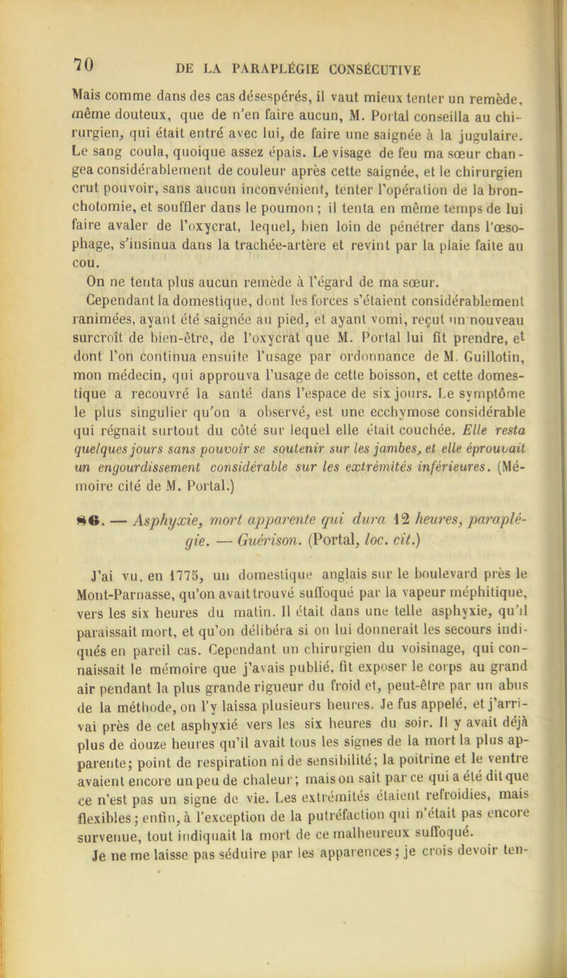 Mais comme dans des cas désespérés, il vaut mieux tenter un remède, même douteux, que de n’en faire aucun, M. Portai conseilla au chi- rurgien, qui était entré avec lui, de faire une saignée à la jugulaire. Le sang coula, quoique assez épais. Le visage de feu ma sœur chan- gea considérablement de couleur après cette saignée, et le chirurgien crut pouvoir, sans aucun inconvénient, tenter l’opération de la bron- chotomie, et souffler dans le poumon ; il tenta en même temps de lui faire avaler de l’oxycrat, lequel, bien loin de pénétrer dans l’œso- phage, s’insinua dans la trachée-artère et revint par la plaie faite au cou. On ne tenta plus aucun remède à l’égard de ma sœur. Cependant la domestique, dont les forces s’étaient considérablement ranimées, ayant été saignée au pied, et ayant vomi, reçut un nouveau surcroît de bien-être, de l’oxycrat que M. Portai lui fit prendre, et dont l’on continua ensuite l'usage par ordonnance de M. Guillotin, mon médecin, qui approuva l’usage de cette boisson, et cette domes- tique a recouvré la santé dans l’espace de six jours. Le symptôme le plus singulier qu’on a observé, est une ecchymose considérable qui régnait surtout du côté sur lequel elle était couchée. Elle resta quelques jours sans pouvoir se soutenir sur les jambes, et elle éprouvait un engourdissement considérable sur les extrémités inférieures. (Mé- moire cité de M. Portai.) me. — Asphyxie, mort apparente qui dura 12 heures, paraplé- gie. — Guérison. (Portai, loc. cit.) J’ai vu, en 1775, un domestique anglais sur le boulevard près le Mont-Parnasse, qu’on avait trouvé suffoqué par la vapeur méphitique, vers les six heures du matin. 11 était dans une telle asphyxie, qu’il paraissait mort, et qu’on délibéra si on lui donnerait les secours indi- qués en pareil cas. Cependant un chirurgien du voisinage, qui con- naissait le mémoire que j’avais publié, fit exposer le coips au grand air pendant la plus grande rigueur du froid et, peut-être par un abus de la méthode, on l’y laissa plusieurs heures. Je fus appelé, et j’arri- vai près de cet asphyxié vers les six heures du soir. 11 y avait déjà plus de douze heures qu’il avait tous les signes de la mort la plus ap- parente; point de respiration ni de sensibilité; la poitrine et le ventre avaient encore un peu de chaleur ; mais on sait par ce qui a été dit que ce n’est pas un signe de vie. Les e.\tréinités étaient refroidies, mais fle.xibles ; enfin, à l’exception de la putréfaction qui n était pas encore survenue, tout indiquait la mort de ce malheureux suffoqué. Je ne me laisse pas séduire par les apparences ; je crois devoir ten-