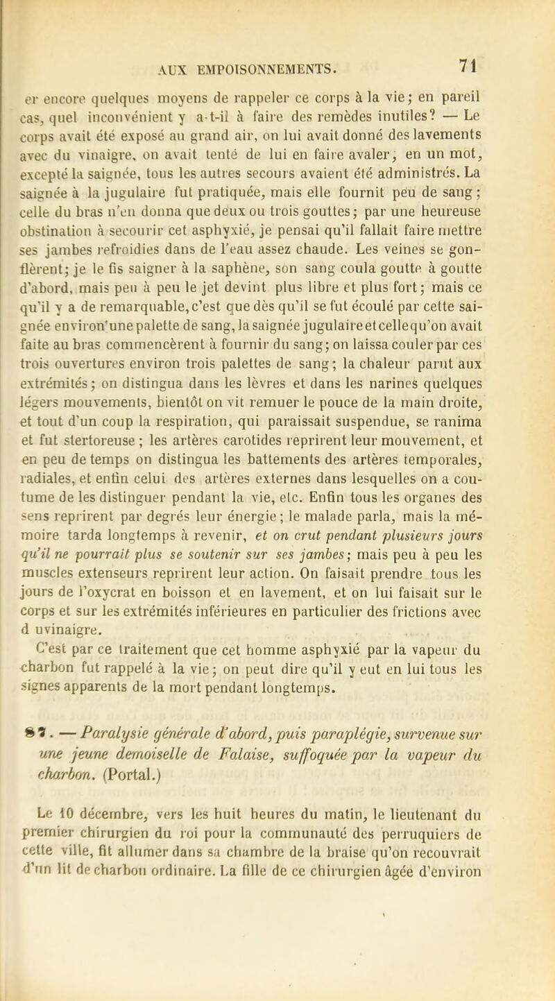 er encore quelques moyens de rappeler ce corps à la vie; en pareil cas, quel inconvénient y a t-il à faire des remèdes inutiles? — Le corps avait été exposé au grand air, on lui avait donné des lavements avec du vinaigre, on avait tenté de lui en faire avaler, en un mot, excepté la saignée, tous les autres secours avaient été administrés. La saignée à la jugulaire fut pratiquée, mais elle fournit peu de sang; celle du bras n’en donna que deux ou trois gouttes; par une heureuse obstination à secourir cet asphyxié, je pensai qu’il fallait faire mettre ses jambes refroidies dans de l’eau assez chaude. Les veines se gon- flèrent; je 1e fis saigner à la saphène, son sang coula goutte à goutte d’abord, mais peu à peu le jet devint plus libre et plus fort; mais ce qu’il y a de remarquable, c’est que dès qu’il se fut écoulé par cette sai- gnée environ'unepalette de sang,lasaignée jugulaireetcellequ’on avait faite au bras commencèrent à fournir du sang; on laissa couler par ces trois ouvertures environ trois palettes de sang ; la chaleur parut aux extrémités ; on distingua dans les lèvres et dans les narines quelques légers mouvements, bientôt on vit remuer le pouce de la main droite, et tout d’un coup la respiration, qui paraissait suspendue, se ranima et fut stertoreuse ; les artères carotides reprirent leur mouvement, et en peu de temps on distingua les battements des artères temporales, radiales, et enfin celui des artères externes dans lesquelles on a cou- tume de les distinguer pendant la vie, etc. Enfin tous les organes des sens reprirent par degrés leur énergie; le malade parla, mais la mé- moire tarda longtemps <à revenir, et on crut pendant plusieurs jours qu’il ne pourrait plus se soutenir sur ses jambes ; mais peu à peu les muscles extenseurs reprirent leur action. On faisait prendre tous les jours de l’oxycrat en boisson et en lavement, et on lui faisait sur le corps et sur les extrémités inférieures en particulier des frictions avec d uvinaigre. C’est par ce traitement que cet homme asphyxié par la vapeur du charbon fut rappelé à la vie; on peut dire qu’il y eut en lui tous les signes apparents de la mort pendant longtemps. 8t. — Paralysie générale d'abord, puis paraplégie, survenue sur une jeune demoiselle de Falaise, suffoquée par la vapeur du eharbon. (Portai.) Le 10 décembre, vers les huit heures du matin, le lieutenant du premier chirurgien du roi pour la communauté des perruquiers de cette ville, fit allumer dans sa chambre de la braise qu’on recouvrait d’un lit de charbon ordinaire. La fille de ce chirurgien âgée d’environ