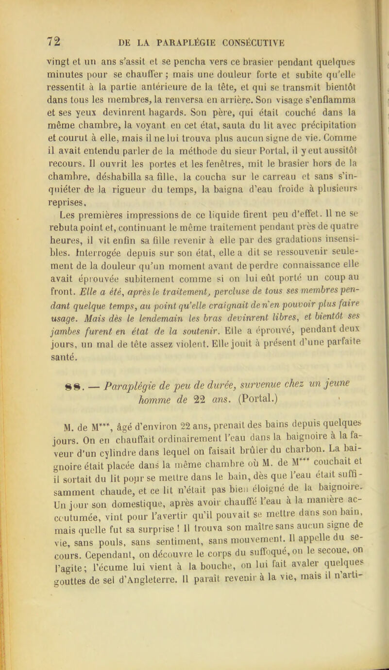 vingt et un ans s'assit et se pencha vers ce brasier pendant quelques minutes pour se chaufl'er ; mais une douleur forte et subite qu'elle ressentit à la partie antérieure de la tête, et qui se transmit bientôt dans tous les membres, la renversa en arrière. Son visage s’enflamma et ses yeux devinrent hagards. Son père, qui était couché dans la même chambre, la voyant en cet état, sauta du lit avec précipitation et courut à elle, mais il ne lui trouva plus aucun signe de vie. Comme il avait entendu parler de la méthode du sieur Portai, il y eut aussitôt recours. II ouvrit les portes et les fenêtres, mit le brasier hors de la chambre, déshabilla sa fille, la coucha sur le carreau et sans s’in- quiéter de la rigueur du temps, la baigna d’eau froide à plusieui's reprises. Les premières impressions de ce liquide firent peu d’effet. 11 ne se rebuta point et, continuant le même traitement pendant près de quatre heures, il vit enfin sa fille revenir à elle par des gradations insensi- bles. Interrogée depuis sur son état, elle a dit se ressouvenir seule- ment de la douleur qu'un moment avant de perdre connaissance elle avait épiouvée subitement comme si on lui eût porté un coup au front. Elle a été, après le traitement, percluse de tous ses membres pen- dant quelque temps, au point qu’elle craignait denen pouvoir plus faire usage. Mais dès le lendemain les bras devinrent libres, et bientôt ses jambes furent en état de la soutenir. Elle a éprouvé, pendant deux jours, un mal de tête assez violent. Elle jouit à présent d’une parfaite santé. — Paraplégie de peu de durée, survenue chez un jeune homme de 22 ans. (Portai.) M. de M'’*'', âgé d’environ 22 ans, prenait des bains depuis quelques jours. On en chauffait ordinairement l'eau dans la baignoire à la fa- veur d’un cylindre dans lequel on faisait brûler du charbon. La bai- gnoire était placée dans la même chambre où M. de M”’ couchait et il sortait du lit pour se mettre dans le bain, dès que l'eau était suffi- samment chaude, et ce lit n’était pas bien éloigné de la baignoire. Un jour son domestique, après avoir chaulîé l'eau à la maniéré ac- coutumée, vint pour l'avertir qu’il pouvait se mettre dans son bain, mais quelle fut sa surprise ! 11 trouva son maître sans aucun signe de vie, sans pouls, sans sentiment, sans mouvement. 11 appelle du se- cours. Cependant, on découvre le corps du suflbqué,on le secoue, on l’agite; l’écume lui vient à la bouche, on lui fait avaler quelques gouttes de sel d’Angleterre. 11 paraît revenir à la vie, mais il n arti-