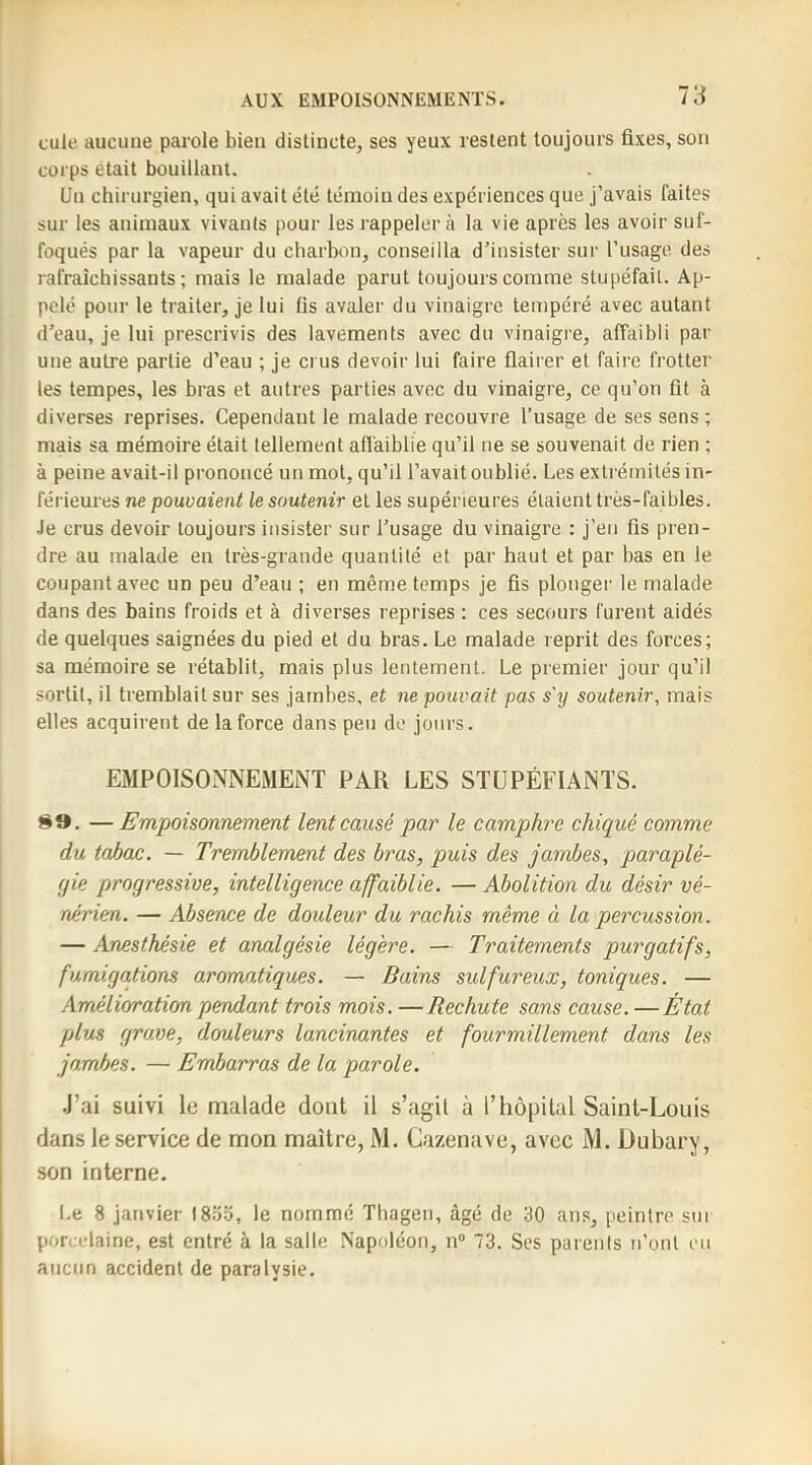 cule aucune parole bien distincte, ses yeux restent toujours fixes, son corps était bouillant. Un chirurgien, qui avait été témoin des expériences que j’avais faites sur les animaux vivants pour les rappeler à la vie après les avoir suf- foqués par la vapeur du charbon, conseilla d’insister sur l’usage des rafraîchissants; mais le malade parut toujours comme stupéfait. Ap- pelé pour le traiter, je lui fis avaler du vinaigre tempéré avec autant d’eau, je lui prescrivis des lavements avec du vinaigre, affaibli par une autre partie d’eau ; je crus devoir lui faire fiairer et faire frotter les tempes, les bras et autres parties avec du vinaigre, ce qu’on fit à diverses reprises. Cependant le malade recouvre l’usage de ses sens ; mais sa mémoire était tellement affaiblie qu’il ne se souvenait de rien ; à peine avait-il prononcé un mot, qu’il l’avait oublié. Les extrémités in- férieures ne pouvaient le soutenir et les supérieures étaient très-faibles. Je crus devoir toujours insister sur l’usage du vinaigre : j’en fis pren- dre au malade en très-grande quantité et par haut et par bas en Je coupant avec un peu d’eau ; en même temps je fis plonger le malade dans des bains froids et à diverses reprises : ces secours furent aidés de quelques saignées du pied et du bras. Le malade reprit des forces; sa mémoire se rétablit, mais plus lentement. Le premier jour qu’il sortit, il tremblait sur ses jambes, et ne pouvait pas s'y soutenir, mais elles acquirent de la force dans peu de jours. EMPOISONNEMENT PAR LES STUPÉFIANTS. 8». —Empoisonnement lent causé par le camphre chiqué comme du tabac. — Tremblement des bras, puis des jambes, paraplé- gie progressive, intelligence affaiblie. — Abolition du désir vé- nérien. — Absence de douleur du rachis même cl la percussion. — Anesthésie et analgésie légère. — Traitements purgatifs, fumigcLtions aromatiques. — Bains sulfureux, toniques. — Amélioration pendant trois mois. —Rechute sans cause. —État plus grave, douleurs lancinantes et fourmillement dans les jambes. — Embarras de la parole. J’ai suivi le malade dont il s’agit à l’hôpital Saint-Louis dans le service de mon maître, M. Cazenave, avec M. Dubary, son interne. l.e 8 janvier l8o.o, le nommé Thageii, âgé de 30 ans, peintre sui porcelaine, est entré à la salle Napoléon, n“ 73. Ses parents n’ont eu aucun accident de paralysie.