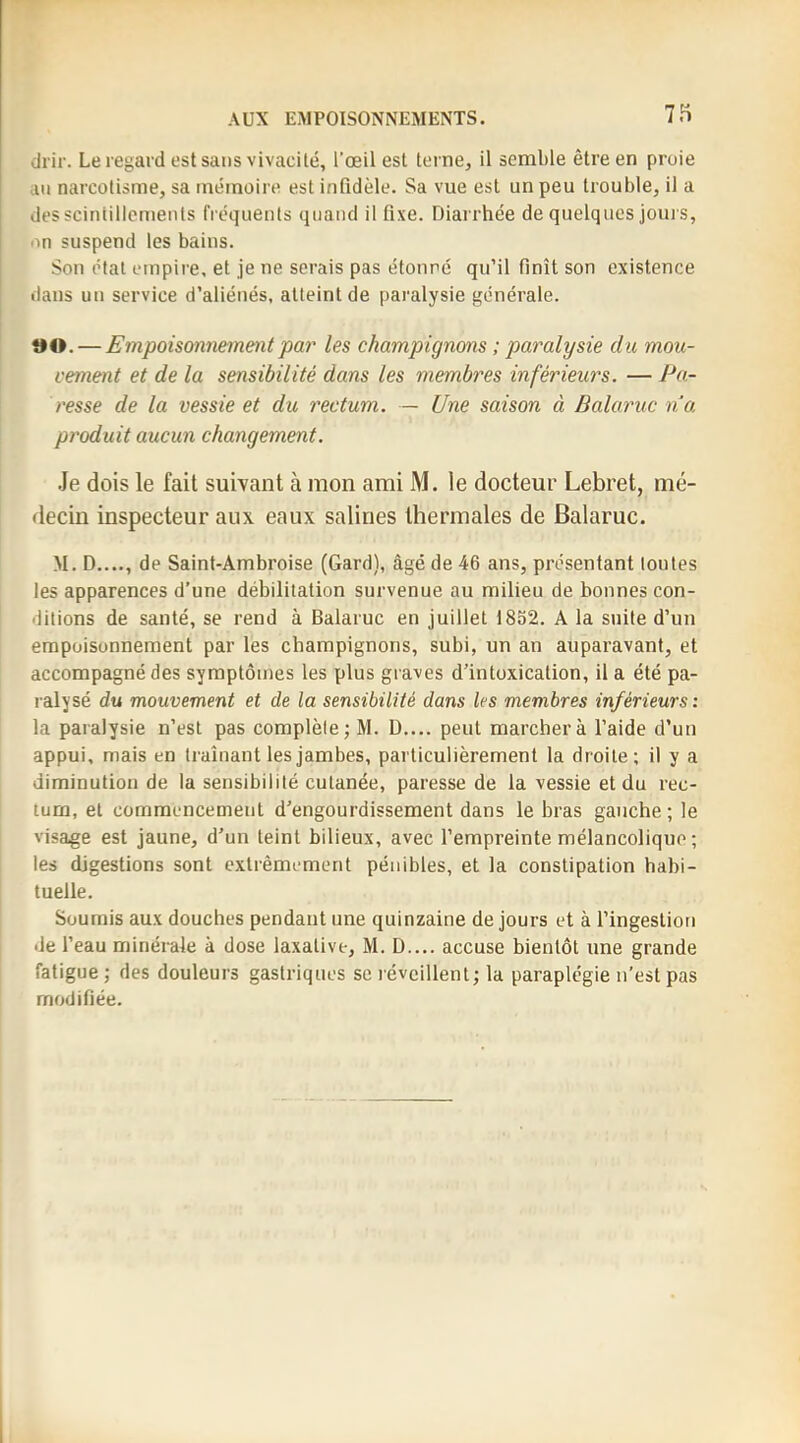 drir. Le regard est sans vivacilé, l’œil est terne, il semble être en proie au narcotisme, sa mémoire est infidèle. Sa vue est un peu trouble, il a dessciniillcments fréquents quand il fixe. Diarrhée de quelques jours, on suspend les bains. Son étal empire, et je ne serais pas étonné qu’il finît son existence dans un service d’aliénés, atteint de paralysie générale. îH>. — Empoisonnement par les champignons ; paralysie du mou- vement et de la sensibilité dans les membres inférieurs. — Pa- resse de la vessie et du rectum. — Une saison à Balaruc na produit aucun changement. Je dois le fait suivant à mon ami M. le docteur Lebret, mé- decin inspecteur aux eaux salines thermales de Balaruc. M. D...., de Saint-Ambroise (Gard), âgé de 46 ans, présentant toutes les apparences d’une débilitation survenue au milieu de bonnes con- ditions de santé, se rend à Balaruc en juillet 1852. A la suite d’un empoisonnement par les champignons, subi, un an auparavant, et accompagné des symptômes les plus graves d’intoxication, il a été pa- ralysé du mouvement et de la sensibilité dans les membres inférieurs: la paralysie n’est pas complète; M. D.... peut marcher à l’aide d’un appui, mais en traînant les jambes, particulièrement la droite; il y a diminution de la sensibilité cutanée, paresse de la vessie et du rec- tum, et commencement d’engourdissement dans le bras gauche; le visage est jaune, d’un teint bilieux, avec l’empreinte mélancolique ; les digestions sont extrêmement pénibles, et la constipation habi- tuelle. Soumis aux douches pendant une quinzaine de jours et à l’ingestion de l’eau minérale à dose laxative, M. D.... accuse bientôt une grande fatigue ; des douleurs gastriques se l évcillenl; la paraplégie n’est pas modifiée.