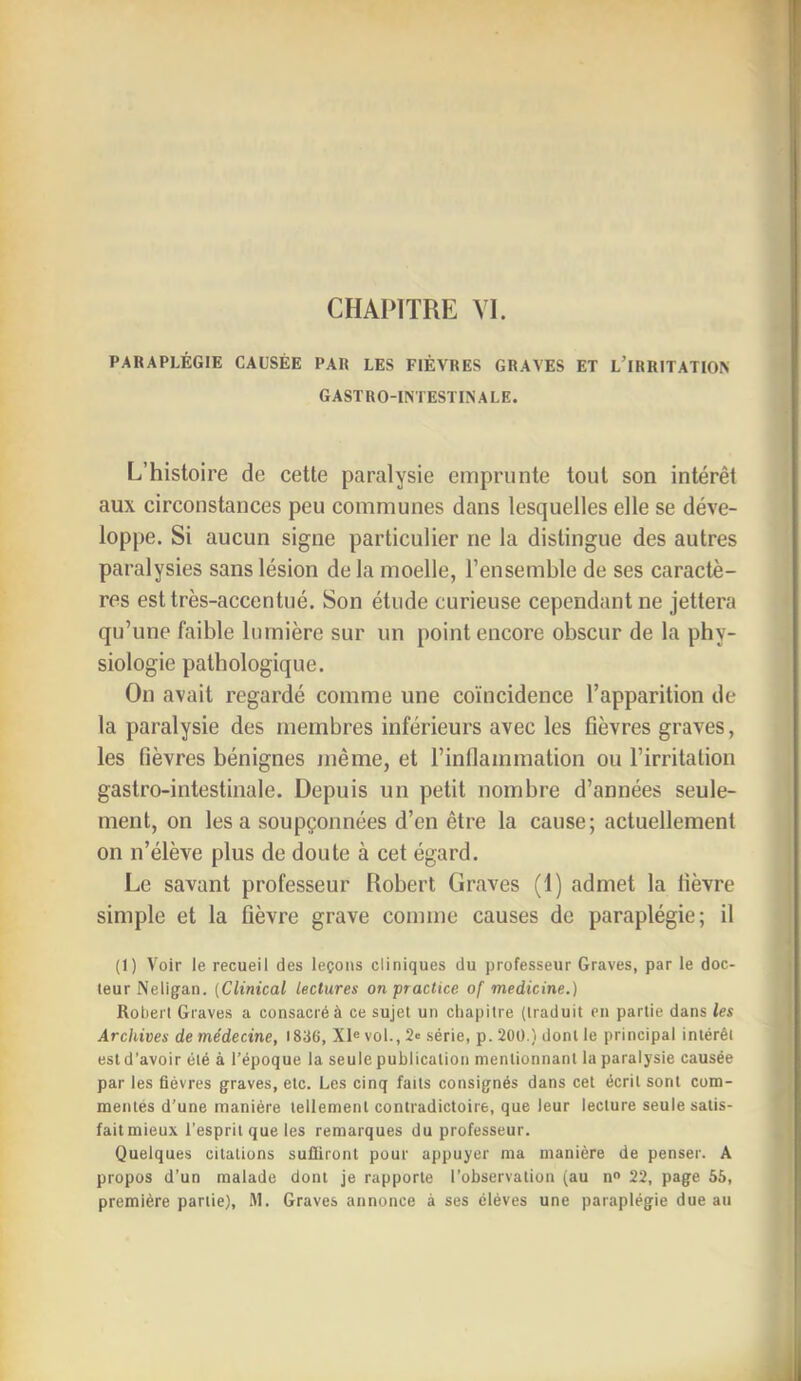 PARAPLÉGIE CAUSÉE PAR LES FIÈVRES GRAVES ET l’iRRITATIO> gastro-intestinale. L’histoire de cette paralysie emprunte tout son intérêt aux circonstances peu communes dans lesquelles elle se déve- loppe. Si aucun signe particulier ne la distingue des autres paralysies sans lésion de la moelle, l’ensemble de ses caractè- res est très-accentué. Son étude curieuse cependant ne jettera qu’une faible lumière sur un point encore obscur de la phy- siologie pathologique. On avait regardé comme une coïncidence l’apparition de la paralysie des membres inférieurs avec les fièvres graves, les fièvres bénignes même, et rinflammation ou l’irritation gastro-intestinale. Depuis un petit nombre d’années seule- ment, on lésa soupçonnées d’en être la cause; actuellement on n’élève plus de doute à cet égard. Le savant professeur Robert Graves (f) admet la fièvre simple et la fièvre grave comme causes de paraplégie; il (1) Voir le recueil des leçons cliniques du professeur Graves, par le doc- teur Neligan. (Clinical lectures on practice of medicine.) Robert Graves a consacré à ce sujet un chapitre (traduit en partie dans les Archives de médecine, 1836, Xl«vol.,2<! série, p. 200.) dont le principal intérêt est d’avoir été à l’époque la seule publication mentionnant la paralysie causée par les fièvres graves, etc. Les cinq faits consignés dans cet écrit sont com- mentés d’une manière tellement contradictoire, que leur lecture seule satis- failmieux l'esprit que les remarques du professeur. Quelques citations suffiront pour appuyer ma manière de penser. A propos d’un malade dont je rapporte l’observation (au n 22, page 56, première partie), VI. Graves annonce à ses éléves une paraplégie due au