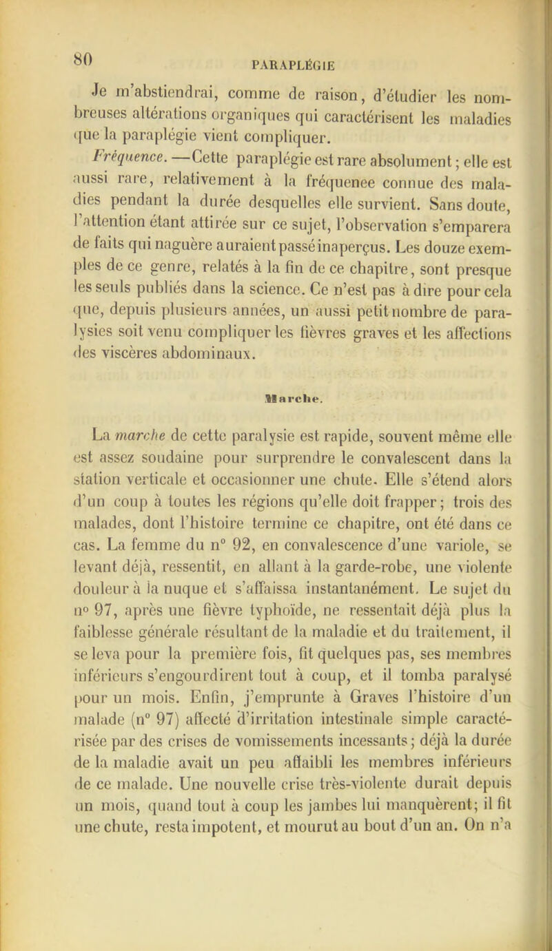 Je m’abstiendrai, comme de raison, d’éludier les nom- breuses altérations organiques qui caractérisent les maladies «[lie la paraplégie vient compliquer. fréquence. Cette paraplégie est rare absolument ; elle est aussi rare, relativement à la fréquence connue des mala- dies pendant la durée desquelles elle survient. Sans doute, 1 attention étant attirée sur ce sujet, l’observation s’emparera de laits qui naguère auraient passé inaperçus. Les douze exem- ples de ce genre, relatés à la fin de ce chapitre, sont presque les seuls publiés dans la science. Ce n’est pas à dire pour cela que, depuis plusieurs années, un aussi petit nombre de para- lysies soit venu compliquer les fièvres graves et les affections des viscères abdominaux. llarclie. La marche de cette paralysie est rapide, souvent même elle est assez soudaine pour surprendre le convalescent dans la station verticale et occasionner une chute. Elle s’étend alors d’un coup à toutes les régions qu’elle doit frapper; trois des malades, dont l’histoire termine ce chapitre, ont été dans ce cas. La femme du n“ 92, en convalescence d’une variole, se levant déjà, ressentit, en allant à la garde-robe, une violente douleur à la nuque et s’affaissa instantanément. Le sujet du 11° 97, après une fièvre typhoïde, ne ressentait déjà plus la faiblesse générale résultant de la maladie et du traitement, il se leva pour la première fois, fit quelques pas, ses membres inférieurs s’engourdirent tout à coup, et il tomba paralysé pour un mois. Enfin, j’emprunte à Graves l’histoire d’un malade (n“ 97) affecté d’irritation intestinale simple caracté- risée par des crises de vomissements incessants; déjà la durée de la maladie avait un peu affaibli les membres inférieurs de ce malade. Une nouvelle crise très-violente durait depuis un mois, quand tout à coup les jambes lui manquèrent; il fit une chute, resta impotent, et mourut au bout d’un an. On n’a