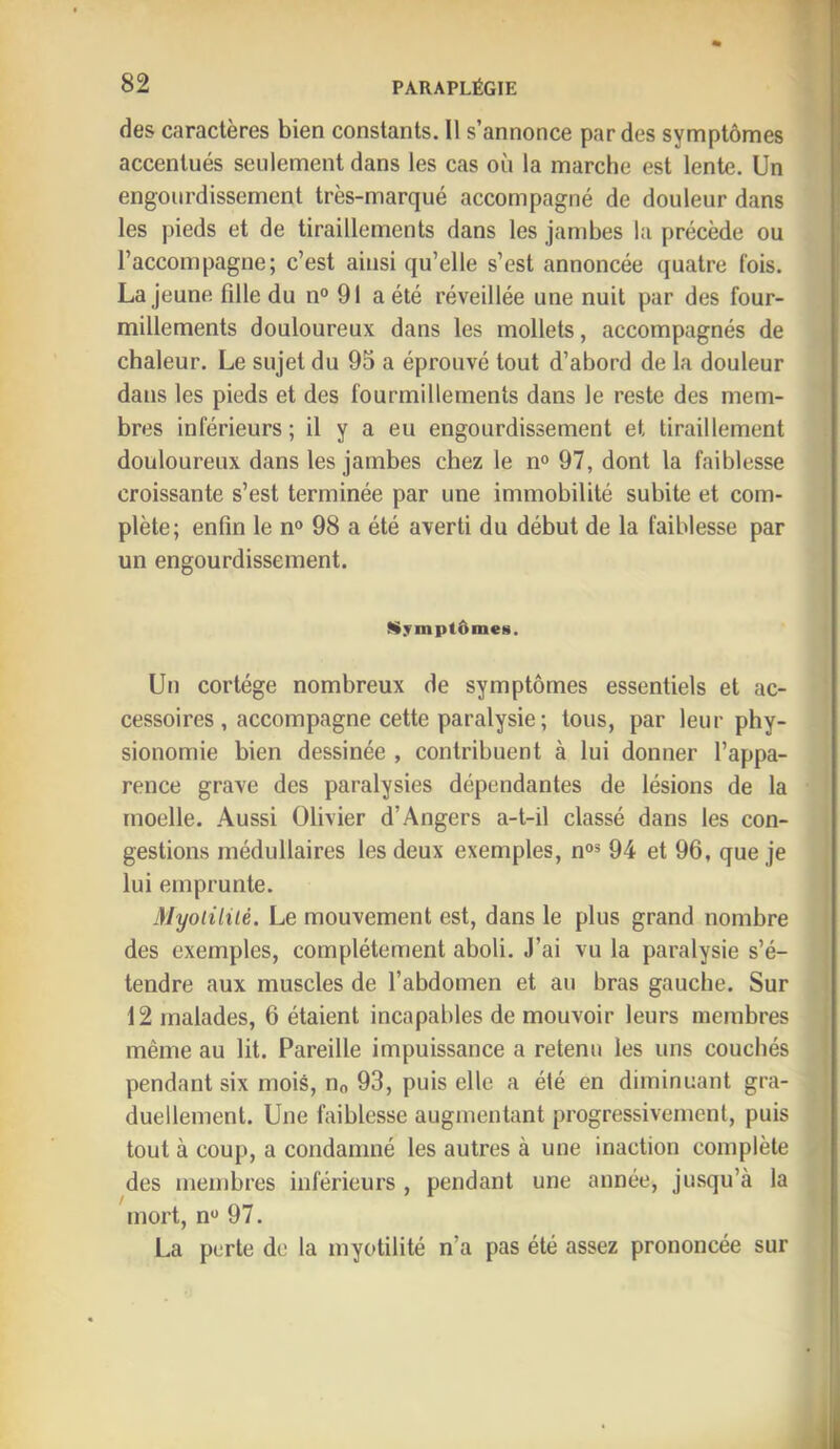 des caractères bien constants. Il s’annonce par des symptômes accentués seulement dans les cas où la marche est lente. Un engourdissement très-marqué accompagné de douleur dans les pieds et de tiraillements dans les jambes la précède ou l’accompagne; c’est ainsi qu’elle s’est annoncée quatre fois. La jeune fille du n° 91 a été réveillée une nuit par des four- millements douloureux dans les mollets, accompagnés de chaleur. Le sujet du 95 a éprouvé tout d’abord de la douleur dans les pieds et des fourmillements dans le reste des mem- bres inférieurs ; il y a eu engourdissement et tiraillement douloureux dans les jambes chez le n° 97, dont la faiblesse croissante s’est terminée par une immobilité subite et com- plète; enfin le n® 98 a été averti du début de la faiblesse par un engourdissement. Symptômes. Un cortège nombreux de symptômes essentiels et ac- cessoires, accompagne cette paralysie ; tous, par leur phy- sionomie bien dessinée , contribuent à lui donner l’appa- rence grave des paralysies dépendantes de lésions de la moelle. Aussi Olivier d’Angers a-t-il classé dans les con- gestions médullaires les deux exemples, n®® 94 et 96, que je lui emprunte. i)Iyotiliié. Le mouvement est, dans le plus grand nombre des exemples, complètement aboli. J’ai vu la paralysie s’é- tendre aux muscles de l’abdomen et au bras gauche. Sur 12 malades, 6 étaient incapables de mouvoir leurs membres même au lit. Pareille impuissance a retenu les uns couchés pendant six mois, no 93, puis elle a été en diminuant gra- duellement. Une faiblesse augmentant progressivement, puis tout à coup, a condamné les autres à une inaction complète des nieinbres inférieurs , pendant une année, jusqu’à la mort, n® 97. La perte de la myotilité n’a pas été assez prononcée sur