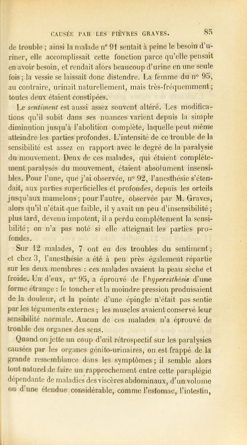 de trouble ; ainsi la malade n“ 91 sentait à peine le besoin d’u- riner, elle accomplissait cette fonction parce qu’elle pensait en avoir besoin, et rendait alors beaucoup d’urine en une seule fois; la vessie se laissait donc distendre. La femme du n° 95, au contraire, urinait naturellement, mais très-fréquemment; toutes deux étaient constipées. Le sentiment est aussi assez souvent altéré. Les modifica- tions qu’il subit dans ses nuances varient depuis la simple diminution jusqu’à l’abolition complète, laquelle peut même atteindre les parties profondes. L’intensité de ce trouble de la sensibilité est assez en rapport avec le degré de la paralysie du mouvement. Deux de ces malades, qui étaient complète- ment paralysés du mouvement, étaient absolument insensL blés. Pour l’une, que j’ai observée, n° 92, l’anesthésie s’éten- dait, aux parties superficielles et profondes, depuis les orteils jusqu’aux mamelons ; pour l’autre, observée par M. Graves, alors qu’il n’était que faible, il y avait un peu d’insensibilité ; plus tard, devenu impotent, il a perdu complètement la sensi- bilité; on n’a pas noté si elle atteignait les parties pro- fondes. Sur 12 malades, 7 ont eu des troubles du sentiment; et chez 3, l’anesthésie a été à peu près également répartie sur les deux membres : ces malades avaient la peau sèche et froide. Un d’eux, n** 95, a éprouvé de Vhyperesthésie d’une forme étrange : le toucher et la moindre pression produisaient de la douleur, et la pointe d’une épingle n’était pas sentie parles téguments externes ; les muscles avaient conservé leur sensibilité normale. Aucun de ces malades n’a éprouvé de trouble des organes des sens. Quand on jette un coup d’œil rétrospectif sur les paralysies causées par les organes génito-urinaires^ on est frappé de la grande ressemblance dans les symptômes ; il semble alors tout naturel de faire un rapprochement entre cette paraplégie dépendante de maladies des viscères abdominaux, d’un volume ou d’une étendue considérable, comme l’estomac, l’intestin,