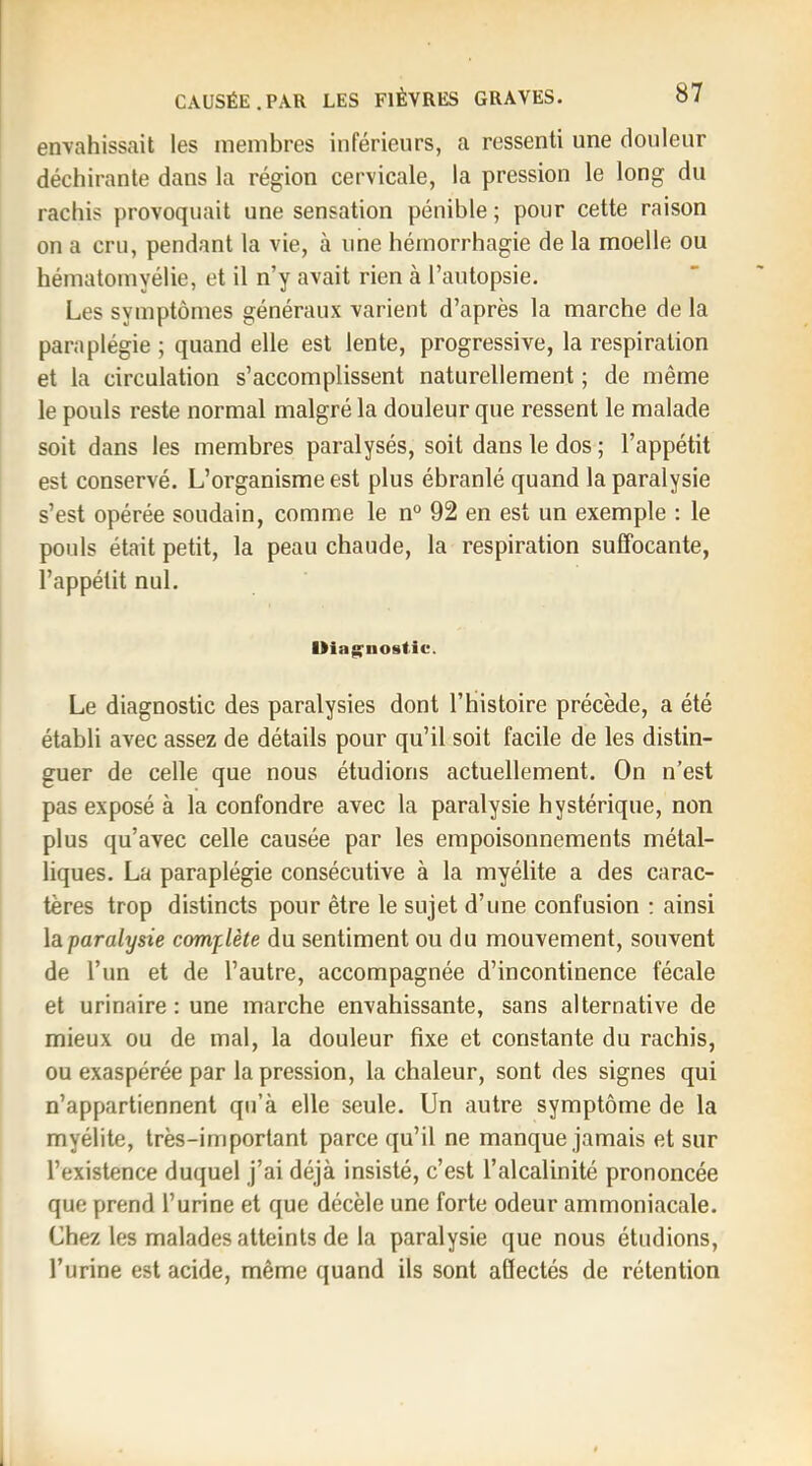 envahissait les membres inférieurs, a ressenti une douleur déchirante dans la région cervicale, la pression le long du rachis provoquait une sensation pénible ; pour cette raison on a cru, pendant la vie, à une hémorrhagie de la moelle ou hématomyélie, et il n’y avait rien à l’autopsie. Les symptômes généraux varient d’après la marche de la paraplégie ; quand elle est lente, progressive, la respiration et la circulation s’accomplissent naturellement ; de même le pouls reste normal malgré la douleur que ressent le malade soit dans les membres paralysés, soit dans le dos ; l’appétit est conservé. L’organisme est plus ébranlé quand la paralysie s’est opérée soudain, comme le n° 92 en est un exemple : le pouls était petit, la peau chaude, la respiration suffocante, l’appétit nul. Mla^iiostic. Le diagnostic des paralysies dont l’histoire précède, a été établi avec assez de détails pour qu’il soit facile de les distin- guer de celle que nous étudions actuellement. On n’est pas exposé à la confondre avec la paralysie hystérique, non plus qu’avec celle causée par les empoisonnements métal- liques. La paraplégie consécutive à la myélite a des carac- tères trop distincts pour être le sujet d’une confusion : ainsi la paralysie complète du sentiment ou du mouvement, souvent de l’un et de l’autre, accompagnée d’incontinence fécale et urinaire: une marche envahissante, sans alternative de mieux ou de mal, la douleur fixe et constante du rachis, ou exaspérée par la pression, la chaleur, sont des signes qui n’appartiennent qu’à elle seule. Un autre symptôme de la myélite, très-important parce qu’il ne manque jamais et sur l’existence duquel j’ai déjà insisté, c’est l’alcalinité prononcée que prend l’urine et que décèle une forte odeur ammoniacale. Chez les malades atteints de la paralysie que nous étudions, l’urine est acide, même quand ils sont afiectés de rétention