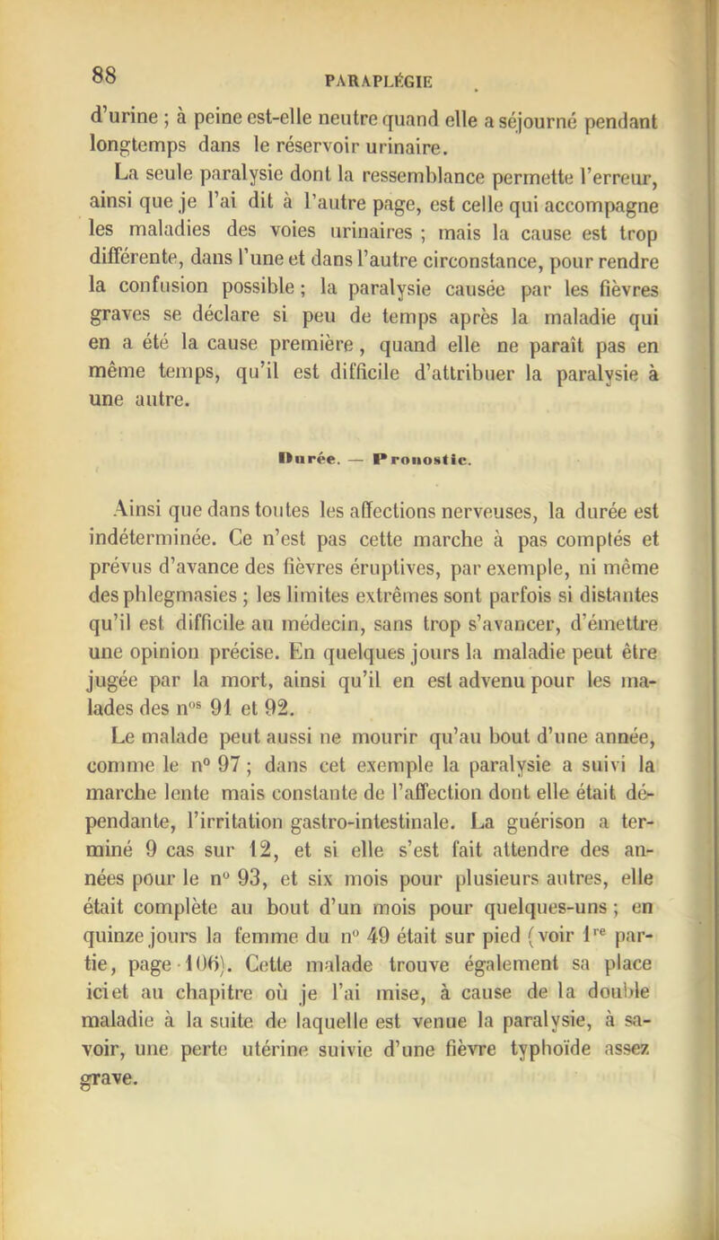 d urine ; à peine est-elle neutre quand elle a séjourné pendant longtenaps dans le réservoir urinaire. La seule paralysie dont la ressemblance permette l’erreur, ainsi que je l’ai dit à l’autre page, est celle qui accompagne les maladies des voies urinaires ; mais la cause est trop différente, dans l’une et dans l’autre circonstance, pour rendre la confusion possible ; la paralysie causée par les fièvres graves se déclare si peu de temps après la maladie qui en a été la cause première, quand elle ne paraît pas en même temps, qu’il est difficile d’attribuer la paralysie à une autre. Ilnrée. — Pronostic. Ainsi que dans toutes les affections nerveuses, la durée est indéterminée. Ce n’est pas cette marche à pas comptés et prévus d’avance des fièvres éruptives, par exemple, ni même des pblegmasies ; les limites extrêmes sont parfois si distantes qu’il est difficile au médecin, sans trop s’avancer, d’émettre une opinion précise. En quelques jours la maladie peut être jugée par la mort, ainsi qu’il en est advenu pour les ma- lades des n“® 91 et 92. Le malade peut aussi ne mourir qu’au bout d’une année, comme le n° 97 ; dans cet exemple la paralysie a suivi la marche lente mais constante de l’affection dont elle était dé- pendante, l’irritation gastro-intestinale. La guérison a ter- miné 9 cas sur 12, et si elle s’est fait attendre des an- nées pour le n*> 93, et six mois pour plusieurs autres, elle était complète au bout d’un mois pour quelques-uns ; en quinze jours la femme du n 49 était sur pied (voir L® par- tie, page-lOb). Cette malade trouve également sa place ici et au chapitre où je l’ai mise, à cause de la doiii.de maladie à la suite de laquelle est venue la paralysie, à sa- voir, une perte utérine suivie d’une fièvre typhoïde assez grave.