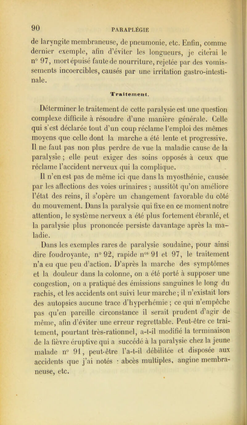 de laryngite membraneuse, de pneumonie, etc. Enfin, comme dernier exemple, afin d’éviter les longueurs, je citerai le n® 97, mort épuisé faute de nourriture, rejetée par des vomis- sements incoercibles, causés par une irritation gastro-intesti- nale. Traitement. Déterminer le traitement de cette paralysie est une question complexe difficile à résoudre d’une manière générale. Celle qui s’est déclarée tout d’un coup réclame l’emploi des mêmes moyens que celle dont la marche a été lente et progressive. Il ne faut pas non plus perdre de vue la maladie cause de la paralysie ; elle peut exiger des soins opposés à ceux que réclame l’accident nerveux qui la complique. Il n’en est pas de même ici que dans la myosthénie, causée par les affections des voies urinaires ; aussitôt qu’on améliore l’état des reins, il s’opère un changement favorable du côté du mouvement. Dans la paralysie qui fixe en ce moment notre attention, le système nerveux a été plus fortement ébranlé, et la paralysie plus prononcée persiste davantage après la ma- ladie. Dans les exemples rares de paralysie soudaine, pour ainsi dire foudroyante, n° 92, rapide n°® 91 et 97, le traitement n’a eu que peu d’action. D’après la marche des symptômes et la douleur dans la colonne, on a été porté à supposer une j congestion, on a pratiqué des émissions sanguines le long du rachis, et les accidents ont suivi leur marche ; il n’existait lors des autopsies aucune trace d’hyperhémie ; ce qui n’empêche j pas qu’en pareille circonstance il serait prudent d^agir de même, afin d’éviter une erreur regrettable. Peut-être ce trai- tement, pourtant très-rationnel, a-t-il modifié la terminaison de la fièvre éruptive qui a succédé à la paralysie chez la jeune i malade n® 91, peut-être l’a-t-il débilitée et disposée aux accidents que j’ai notés : abcès multiples, angine membra- neuse, etc.