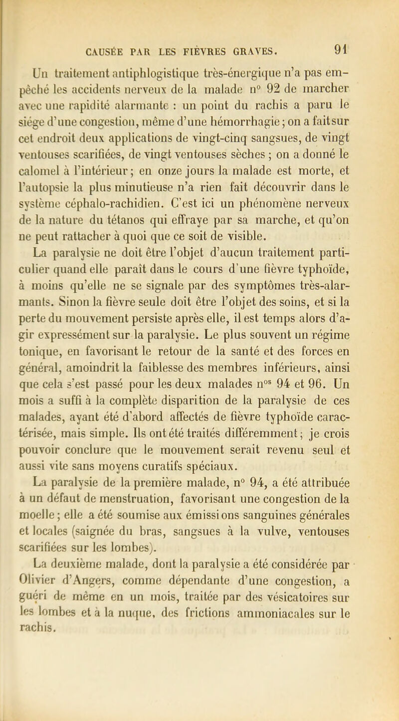 Un traitement antiphlogistique très-énei’gicpie n’a pas em- pêché les accidents nerveux de la malade n° 92 de marcher avec line rapidité alarmante : un point du rachis a paru le siège d’une congestion, même d’une hémorrhagie ; on a fait sur cet endroit deux applications de vingt-cinq sangsues, de vingt ventouses scarifiées, de vingt ventouses sèches ; on a donné le calomel à l’intérieur; en onze jours la malade est morte, et l’autopsie la plus minutieuse n’a rien fait découvrir dans le système céphalo-rachidien. C’est ici un phénomène nerveux de la nature du tétanos qui effraye par sa marche, et qu’on ne peut rattacher à quoi que ce soit de visible. La paralysie ne doit être l’objet d’aucun traitement parti- culier quand elle paraît dans le cours d’une fièvre typhoïde, à moins qu’elle ne se signale par des symptômes très-alar- mants. Sinon la fièvre seule doit être l’objet des soins, et si la perte dn mouvement persiste après elle, il est temps alors d’a- gir expressément sur la paralysie. Le plus souvent un régime tonique, en favorisant le retour de la santé et des forces en général, amoindrit la faiblesse des membres inférieurs, ainsi que cela s’est passé pour les deux malades n°® 94 et 96. Un mois a suffi à la complète disparition de la paralysie de ces malades, ayant été d’abord affectés de fièvre typhoïde carac- térisée, mais simple. Ils ont été traités différemment; je crois pouvoir conclure que le mouvement serait revenu seul et aussi vite sans moyens curatifs spéciaux. La paralysie de la première malade, n® 94, a été attribuée à un défaut de menstruation, favorisant une congestion de la moelle ; elle a été soumise aux émissions sanguines générales et locales (saignée du bras, sangsues à la vulve, ventouses scarifiées sur les lombes). La deuxième malade, dont la paralysie a été considérée par Olivier d’Angers, comme dépendante d’une congestion, a guéri de même en un mois, traitée par des vésicatoires sur les lombes et à la nmpie, des frictions ammoniacales sur le rachis.