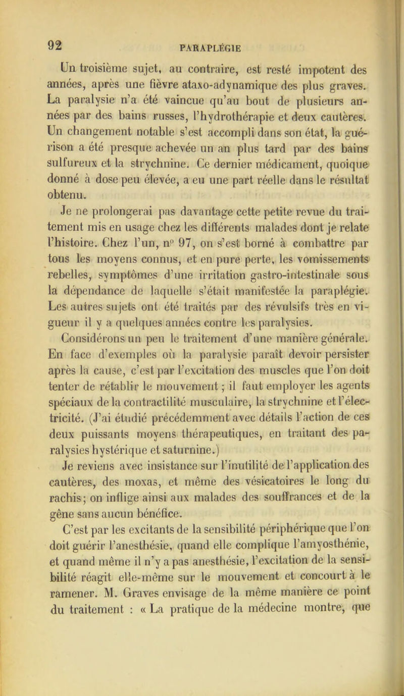 Un troisième sujet, au contraire, est resté impotent des années, après une fièvre ataxo-adynamique des plus graves. La paralysie n’a été vaincue qu’au bout de plusieurs an- nées par des bains russes, l’hydrothérapie et deux cautères. Un changement notable s’est accompli dans son état, la gué- rison a été presque achevée un an plus tard par des bains sulfureux et la strychnine. Ce dernier médicament, quoique donné à dose peu élevée, a eu une part réelle dans le résultat obtenu. Je ne prolongerai pas davantage cette petite revue du trai- tement mis en usage chez les différents malades dont je relate l’histoire. Chez l’un, n'^ 97, on s’est borné à combattre par tous les moyens connus, et en pure perte, les vomissements rebelles, symptômes d’une irritation gastro-intestinale sous la dépendance de laquelle s’était manifestée la paraplégie. Les autres sujets ont été traités par des révulsifs très en vi- gueur il y a quelques années contre les paralysies. Considérons un peu le traitement d’une manière générale. En face d’exemples où la paralysie paraît devoir persister après la cause, c’est par l’excitation des muscles que l’on doit tenter de rétablir le mouvement ; il faut employer les agents spéciaux de la contractilité musculaire, la strychnine et l’élec- tricité. (J’ai étudié précédemment avec détails l’action de ces deux puissants moyens thérapeutiques, en traitant des pa- ralysies hystérique et saturnine.) Je reviens avec insistance sur l’inutilité de l’application des cautères, des moxas, et même des vésicatoires le long du rachis; on inflige ainsi aux malades des souffrances et de la gêne sans aucun bénéfice. C’est par les excitants de la sensibilité périphérique que l’on doit guérir l’anesthésie, quand elle complique l’amyosthénie, et quand même il n’y a pas anesthésie, l’excitation de la sensi- bilité réagit elle-même sur le mouvement et concourt à le ramener. M. Graves envisage de la même manière ce point du traitement : « La pratique de la médecine montre, que