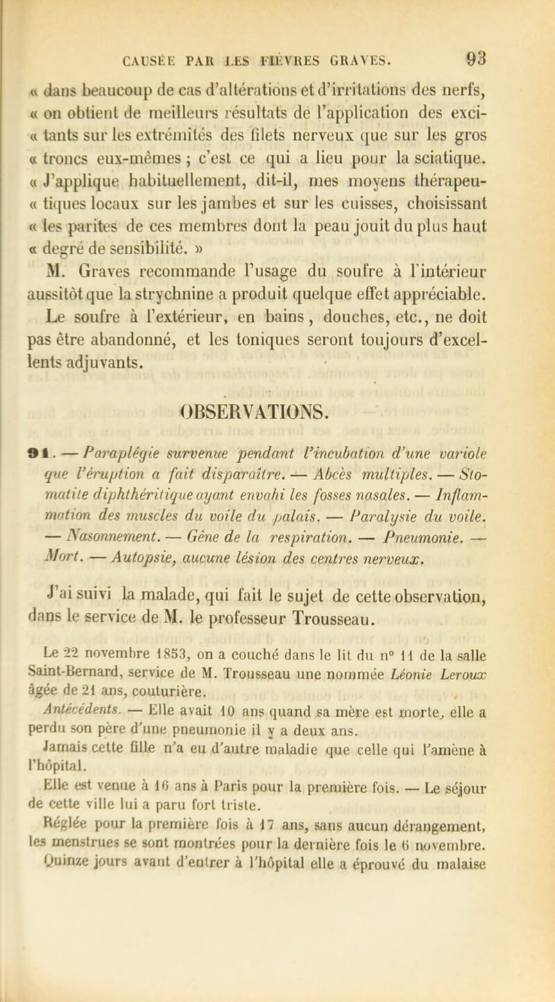 « dans beaucoup de cas d’altérations et d’irri tations des nerfs, « on obtient de meilleurs résultats de l’application des exci- « tants sur les extrémités des filets nerveux que sur les gros « troncs eux-mêmes ; c’est ce qui a lieu pour la sciatique. « J’applique habituellement, dit-il, mes moyens thérapeu- « ti([ues locaux sur les jambes et sur les cuisses, choisissant « les parités de ces membres dont la peau jouit du plus haut « degré de sensibilité. » M. Graves recommande l’usage du soufre à l’intérieur aussitôt que la strychnine a produit quelque effet appréciable. Le soufre à l’extérieur, en bains, douches, etc., ne doit pas être abandonné, et les toniques seront toujours d’excel- lents adjuvants. OBSERVATIONS. ®1. — Paraplégie survenue pendant l’incubation d’une variole que l’éruption a fait disparaître. — Abcès multiples. — Sto- matite diphthéritique ayant envahi les fosses nasales. — Inflam- mation des muscles du voile du palais. — Paralysie du voile. — Nasonnement. — Gêne de la respiration. — Pneumonie. — Mort. —Autopsie, aucune lésion des centres nerveux. J’ai suivi La malade, qui fait le sujet de cette observation, dans le service de M. le professeur Trousseau. Le 22 novembre 1853, on a couché dans le lit du n® 11 de la salle Saint-Bernard, service de M. Trousseau une nommée Léonie Leroux âgée de 21 ans, couturière. Antécédents. — Elle avait 10 ans quand sa mère est morte, elle a perdu son père d’une pneumonie il y a deux ans. Jamais cette fille n’a eu d’autre maladie que celle qui l’amène à l’hôpital. Elle est venue à 16 ans à Paris pour la première fois. — Le séjour de cette ville lui a paru fort triste. Réglée pour la première fois à 17 ans, sans aucun dérangement, les menstrues se sont montrées pour la dernière fois le 6 novembre. (Juinze jours avant d’entrer à l’hôpital elle a éprouvé du malaise