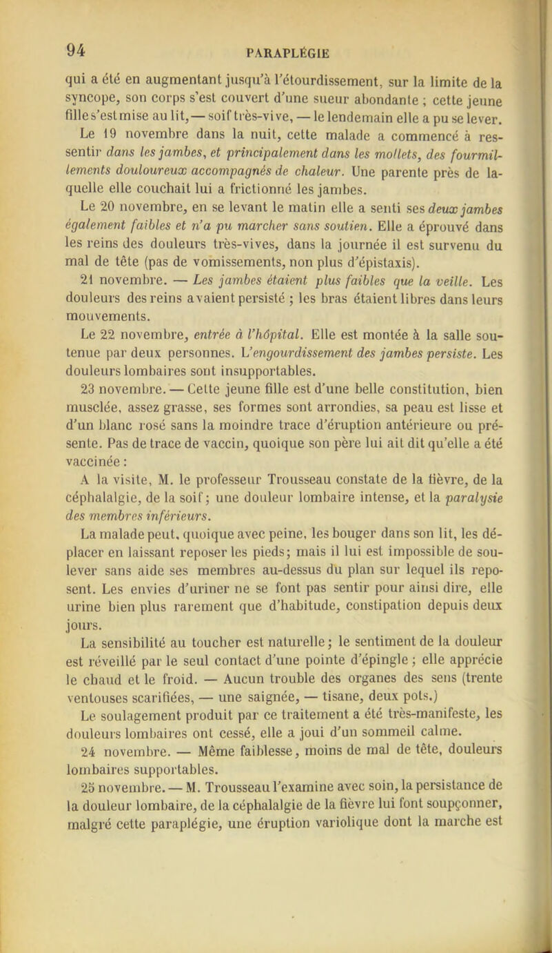 qui a été en augmentant jusqu’à l’étourdissement, sur la limite de la syncope, son corps s’est couvert d’une sueur abondante ; cette jeune fille s’est mise au lit,— soif très-vive, — le lendemain elle a pu se lever. Le 19 novembre dans la nuit, cette malade a commencé à res- sentir dans les jambes, et principalement dans les mollets, des fourmil- lements douloureux accompagnés de chaleur. Une parente près de la- quelle elle couchait lui a frictionné les jambes. Le 20 novembre, en se levant le matin elle a senti ses deux jambes également faibles et n’a pu marcher sans soutien. Elle a éprouvé dans les reins des douleurs très-vives, dans la journée il est survenu du mal de tête (pas de vomissements, non plus d’épistaxis). 21 novembre. — Les jambes étaient plus faibles que la veille. Les douleurs des reins avaient persisté ; les bras étaient libres dans leurs mouvements. Le 22 novembre, entrée à l’hôpital. Elle est montée à la salle sou- tenue par deux personnes, h’engourdissement des jambes persiste. Les douleurs lombaires sont insupportables. 23 novembre. — Cette jeune fille est d’une belle constitution, bien musclée, assez grasse, ses formes sont arrondies, sa peau est lisse et d’un blanc rosé sans la moindre trace d’éruption antérieure ou pré- sente. Pas de trace de vaccin, quoique son père lui ait dit qu’elle a été vaccinée ; .A la visite, M. le professeur Trousseau constate de la fièvre, de la céphalalgie, de la soif ; une douleur lombaire intense, et la paralysie des membres inférieurs. La malade peut, quoique avec peine, les bouger dans son lit, les dé- placer en laissant reposer les pieds; mais il lui est impossible de sou- lever sans aide ses membres au-dessus du plan sur lequel ils repo- sent. Les envies d’uriner ne se font pas sentir pour ainsi dire, elle urine bien plus rarement que d’habitude, constipation depuis deux jours. La sensibilité au toucher est naturelle ; le sentiment de la douleur est réveillé par le seul contact d’une pointe d’épingle ; elle apprécie le chaud et le froid. — Aucun trouble des organes des sens (trente ventouses scarifiées, — une saignée, — tisane, deux pots.) Le soulagement produit par ce traitement a été très-manifeste, les douleurs lombaires ont cessé, elle a joui d’un sommeil calme. 24 novembre. — Même faiblesse, moins de mal de tête, douleurs lombaires supportables. 25 novembre. — M. Trousseau l’examine avec soin, la persistance de la douleur lombaire, de la céphalalgie de la fièvre lui font soupçonner, malgré cette paraplégie, une éruption variolique dont la marche est