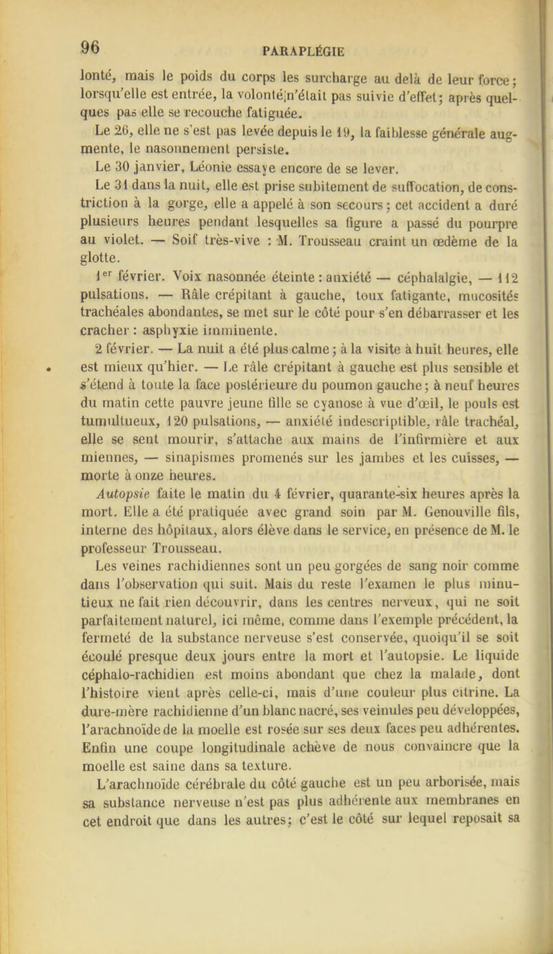 lonté, rnais le poids du corps les surcharge au delà de leur force j lorsqu'elle est entrée, la volontéin'élail pas suivie d'effet; après quel- ques pas elle se recouche fatiguée. Le 26, elle ne s'est pas levée depuis le 19, la faiblesse générale aug- mente, le nasonneinent persiste. Le 30 janvier, Léonie essaye encore de se lever. Le 31 dans la nuit, elle est prise subitement de suffocation, de cons- triction à la gorge, elle a appelé à son secours ; cet accident a duré plusieurs heures pendant lesquelles sa figure a passé du pourpre au violet. — Soif très-vive : M. Trousseau craint un œdème de la glotte. jer février. Voix nasonnée éteinte : anxiété — céphalalgie, — 112 pulsations. — Râle crépitant à gauche, toux fatigante, mucosités trachéales abondantes, se met sur le côté pour s'en débarrasser et les cracher : asphyxie imminente. 2 février. — La nuit a été plus calme ; à la visite à huit heures, elle est mieux qu'hier. — Le râle crépitant à gauche est plus sensible et s'étend à toute la face postérieure du poumon gauche; à neuf heures du matin cette pauvre jeune fille se cyanose à vue d'œil, le pouls est tumultueux, 120 pulsations, — anxiété indescriptible, râle trachéal, elle se sent mourir, s’attache aux mains de l'infirmière et aux miennes, — sinapismes promenés sur les jambes et les cuisses, — morte à onze heures. Autopsie faite le matin du 4 février, quarante-six heures après la mort. Elle a été pratiquée avec grand soin par M. Genouville fils, interne des hôpitaux, alors élève dans le service, en présence de M. le professeur Trousseau. Les veines rachidiennes sont un peu gorgées de sang noir comme dans l'observation qui suit. Mais du reste l’examen le plus minu- tieux ne fait rien découvrir, dans les centres nerveux, qui ne soit parfaitement naturel, ici même, comme dans l’exemple précédent, la fermeté de la substance nerveuse s’est conservée, quoiqu’il se soit écoulé presque deux jours entre la mort et l'autopsie. Le liquide céphalo-rachidien est moins abondant que chez la malade, dont l’histoire vient après celle-ci, mais d’une couleur plus citrine. La dure-mère rachidienne d’un blanc nacré, ses veinules peu développées, l'arachnoïde de la moelle est rosée sur ses deux faces peu adhérentes. Enfin une coupe longitudinale achève de nous convaincre que la moelle est saine dans sa texture. L’arachnoïde cérébrale du côté gauche est un peu arborisée, mais sa substance nerveuse n’est pas plus adhéiente aux membranes en cet endroit que dans les autres; c’est le côté sur lequel reposait sa