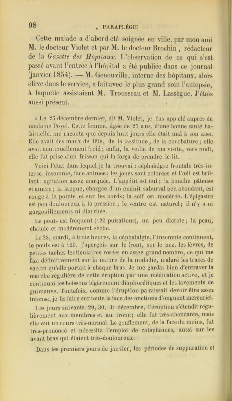 Cette malade a d’abord été soignée en ville, par mon ami M. le docteur Violet et par i\l. le docteur Brochin , rédacteur de la Gazette des Hôpitaux. L’observation de ce qui s’est passé avant l’entrée à l’bôpital a été publiée dans ce journal (janvier 1854). — M. Genouville, interne des hôpitaux, alors élève dans le service, a fait avec le plus grand soin l’autopsie, à laquelle assistaient M. Trousseau et M. Lassègue. J’étais aussi présent. « Le 25 décembre dernier, dit M. Violet, je fus app elé auprès de madame Poyel. Cette femme, âgée de 23 ans, d'une bonne santé ha- bituelle, me raconta que depuis huit jours elle était mal à son aise. Elle avait des maux de tête, de la lassitude, de la courbature ; elle avait continuellement froid ; enfin, la veille de ma visite, vers midi, elle fut prise d'un frisson qui la força de prendre le lit. Voici l’état dans lequel je la trouvai : céphalalgie frontale très-in- tense, insomnie, face animée; les joues sont colorées et l'œil est bril- lant; agitation assez marquée. L'appétit est nul ; la bouche pâteuse etamcre; la langue, chargée d’un enduit saburral peu abondant, est rouge à la pointe et sur les bords; la soif est modérée. L’épigastre est peu douloureux à la pression ; le ventre est naturel; il n'y a ni gargouillements ni diarrhée. Le pouls est fréquent (120 pulsations), un peu dicrote; la peau, chaude et modérément sèche. Le28, mardi, à trois heures, la céphalalgie, l'insomnie continuent, le pouls est à 120, j’aperçois sur le front, sur le nez. les lèvres, de petites taches lenticulaires rosées en assez grand nombre, ce qui me fixa définitivement sur la nature de la maladie, malgré les traces de vaccin qu’elle portait à chaque bras. Je me gardai bien d’entraver 1a mai'che régulière de cette éruption par une médication active, et je continuai les boissons légèrement diaphoréliqueset les lavements de guimauve. Toutefois, comme l’éruption paraissait devoir être assez intense, je fis faire sur toute la face des onctions d’onguent mercuriel. Les jours suivants, 29, 30, 3l décembre, l’éruption s’étendit régu- lièrement aux membres et au tronc; elle fut très-abondante, mais elle eut un cours très-normal. Le gonflement, de la face du moins, fut très-prononcé et nécessita l’emploi de cataplasmes, aussi sur les avant-bras qui étaient très-douloureux. Dans les premiers jours de janvier, les périodes de suppuration et