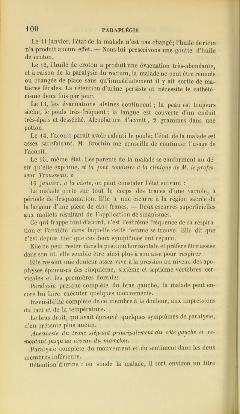 Le 11 janvier, l’état de la malade n’est pas changé; l’huile dericin n’a produit aucun eflét. — Nous lui prescrivons une goutte d’huile de croton. Le 12, l’huile de croton a produit une évacuation très-abondante, et à raison de la paralysie du rectum, la malade ne peut être remuée ou changée de place sans qu’immédiatement il y ait sortie de ma- tières fécales. La rétention d’urine persiste et nécessite le cathété- risme deux fois par jour. Le 13, les évacuations alvines continuent; la peau est toujoui's sèche, le pouls très - fréquent ; la langue est couverte d’un enduit très-épais et desséché. Alcoolature d’aconit, 2 grammes dans une potion. Le 14, l’aconit paraît avoir ralenti le pouls; l’état de la malade est assez satisfaisant. M. Bi’ochin me conseille de continuer l’usage de l’aconit. Le 15, même état. Les parents de la malade se conforment au dé- sir qu’elle exprime, et la font conduire à la clinique de M. le profes- seur Trousseau. » 16 janvier, à la visite, on peut constater l’état suivant : La malade porte sur tout le corps des traces d’une variole, à période de desquamation. Elle a une escarre à la région sacrée de la largeur d’une pièce de cinq francs. — Deux escarres superficielles ^ux mollets résultant de l’application de sinapismes. Ce qui frappe tout d’abord, c’est l’extrême fréquence de sa respira- tion et l’anxiété dans laquelle cette femme se trouve. Elle dit que c’est depuis hier que ces deux symptômes ont reparu. Elle ne peut rester dans la position horizontale et préfère être assise dans son lit, elle semble être ainsi plus à son aise pour respirer. Elle ressent une douleur assez vive à la pression au niveau des apo- physes épineuses des cinquième, sixième et septième vertèbres cer- vicales et les premières dorsales. Paralysie presque complète du bras gauche, la malade peut en- core lui faire exécuter quelques mouvements. Insensibilité complète de ce membre à la douleur, aux impressions du tact et de la température. Le bras droit, qui avait éprouvé quelques symptômes de paralysie, n’en présente plus aucun. Anesthésie du tronc siégeant principalement du côté gauche et re- montant jusqu’au niveau du mamelon. Paralysie complète du mouvement et du sentiment dans les deu.\ membres inférieurs. Rétention'd’urine : on sonde la malade, il sort environ un litre