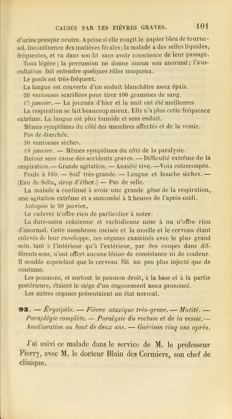 d'urine presque neutre. A peine si elle rougit le papier bleu de tourne- sol. Incontinence des matières fécales; la malade a des selles liquides, fréquentes, et va dans son lit sans avoir conscience de leur passage. Toux légère; la percussion ne donne aucun son anormal; l’aus- cultation fait entendre quelques râles muqueux. Le pouls est très-fréquent. La langue est couverte d’un enduit blanchâtre assez épais. 20 ventouses scarifiées pour tirer 100 grammes de sang. 17 janvier. — La journée d’hier et la nuit ont été meilleures. La respiration se fait beaucoup mieux. Elle n’a plus cette fréquence extrême. La langue est plus humide et sans enduit. Mêmes symptômes du côté des membres affectés et de la vessie. Pas de diarrhée. 30 ventouses sèches. 18 janvier. — Mêmes symptômes du côté de la paralysie. Retour sans cause des accidents graves. — Difficulté extrême de la respiration. — Grande agitation. — Anxiété vive. —Voix entrecoupée. Pouls à 160. — Soif très-grande. — Langue et bouche sèches. — (Eau de Seltz, sirop d’éther.) — Pas de selle. La malade a continué à avoir une grande gêne de la respiration, une agitation extrême et a succombé à 2 heures de l’après-midi. Autopsie le 20 janvier. Le cadavre n’offre rien de particulier à noter. La dure-mère crânienne et rachidienne mise à nu n’offre rien d’anormal. Cette membrane incisée et la moelle et le cerveau étant enlevés de leur enveloppe, ces organes examinés avec le plus grand soin, tant 'a l’intérieur qu’à l’extérieur, par des coupes dans dif- férents sens, n’ont offert aucune lésion de consistance ni de couleur. Il semble cependant que le cerveau fût un peu plus injecté que de coutume. Les poumons, et surtout le poumon droit, à la base et à la partie postérieure, étaient le siège d’un engouement assez prononcé. Les autres organes présentaient un état normal. 98. — Erysipèle. — Fièvre ataxique très-grave. — Mutité. — Paraplégie complète. — Paralysie du rectum et de la vessie.— Amélioration au bout de deux ans. — Guérison cinq ans après. J’ai suivi ce malade dans le service de M. le professeur Piorry, avec M. le docteur Blain des Cormiers, son chef de clinique.