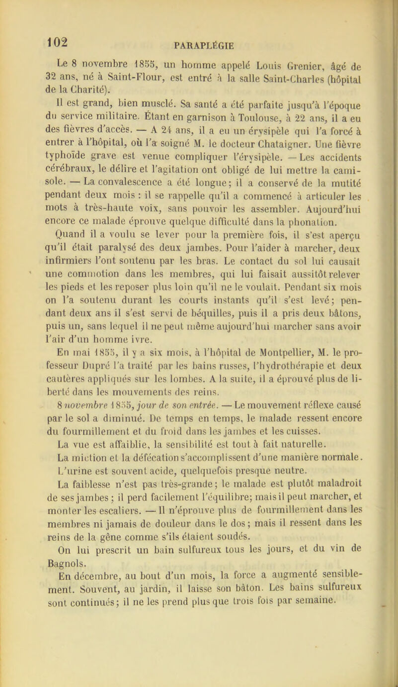 Le 8 novembre 185S, un homme appelé Louis Grenier, âgé de 32 ans, né à Saint-Flour, est entré à la salle Saint-Charles (hôpital de la Charité). 11 est grand, bien musclé. Sa santé a été parfaite jusqu'à l’époque du service militaire. Étant en garnison à Toulouse, à 22 ans, il a eu des fièvres d’accès. — A 24 ans, il a eu un érysipèle qui l'a forcé à entrer à l’hôpital, où l’a soigné M. le docteur Chataigner. Une fièvre typhoïde grave est venue compliquer l’érysipèle. — Les accidents cérébraux, le délire et l’agitation ont obligé de lui mettre la cami- sole. — La convalescence a été longue; il a conservé de la mutité pendant deux mois : il se rappelle qu’il a commencé à articuler les mots à très-haute voix, sans pouvoir les assembler. Aujourd’hui encore ce malade éprouve quelque difficulté dans la phonation. Quand il a voulu se lever pour la première fois, il s’est aperçu qu’il était paralysé des deux jambes. Pour l’aider à marcher, deux infirmiers l’ont soutenu par les bras. Le contact du sol lui causait une commotion dans les membres, qui lui faisait aussitôt relever les pieds et les reposer plus loin qu’il ne le voulait. Pendant six mois on l'a soutenu durant les courts instants qu’il s’est levé; pen- dant deux ans il s’est servi de béquilles, puis il a pris deux bâtons, puis un, sans lequel il ne peut même aujourd’hui marcher sans avoir l’air d’un homme ivre. En mai 185.Ï, il y a six mois, à l’hôpital de Montpellier, M. le pro- fesseur Üupré l’a traité par les bains russes, l’hydrothérapie et deux cautères appliqués sur les lombes. A la suite, il a éprouvé plus de li- berté dans les mouvements des reins. 8 ‘novembre 1855, jour de son entrée. — Le mouvement réflexe causé par le sol a diminué. De temps en temps, le malade ressent encore du fourmillement et du froid dans les jambes et tes cuisses. La vue est affaiblie, la sensibilité est tout à fait naturelle. La miction et la défécation s’accomplissent d’une manière normale. I.’urine est souvent acide, quelquefois presque neutre. La faiblesse n’est pas très-grande; le malade est plutôt maladroit de ses jambes ; il perd facilement l’équilibre; mais il peut marcher, et monter les escaliers. —11 n’éprouve plus de fourmillement dans les membres ni jamais de douleur dans le dos ; mais il ressent dans les reins de la gêne comme s’ils étaient soudés. On lui prescrit un bain sulfureux tous les jours, et du vin de Bagnols. En décembre, au bout d’un mois, la force a augmenté sensible- ment. Souvent, au jardin, il laisse son bâton. Les bains sulfureux sont continués; il ne les prend plus que trois fois par semaine.