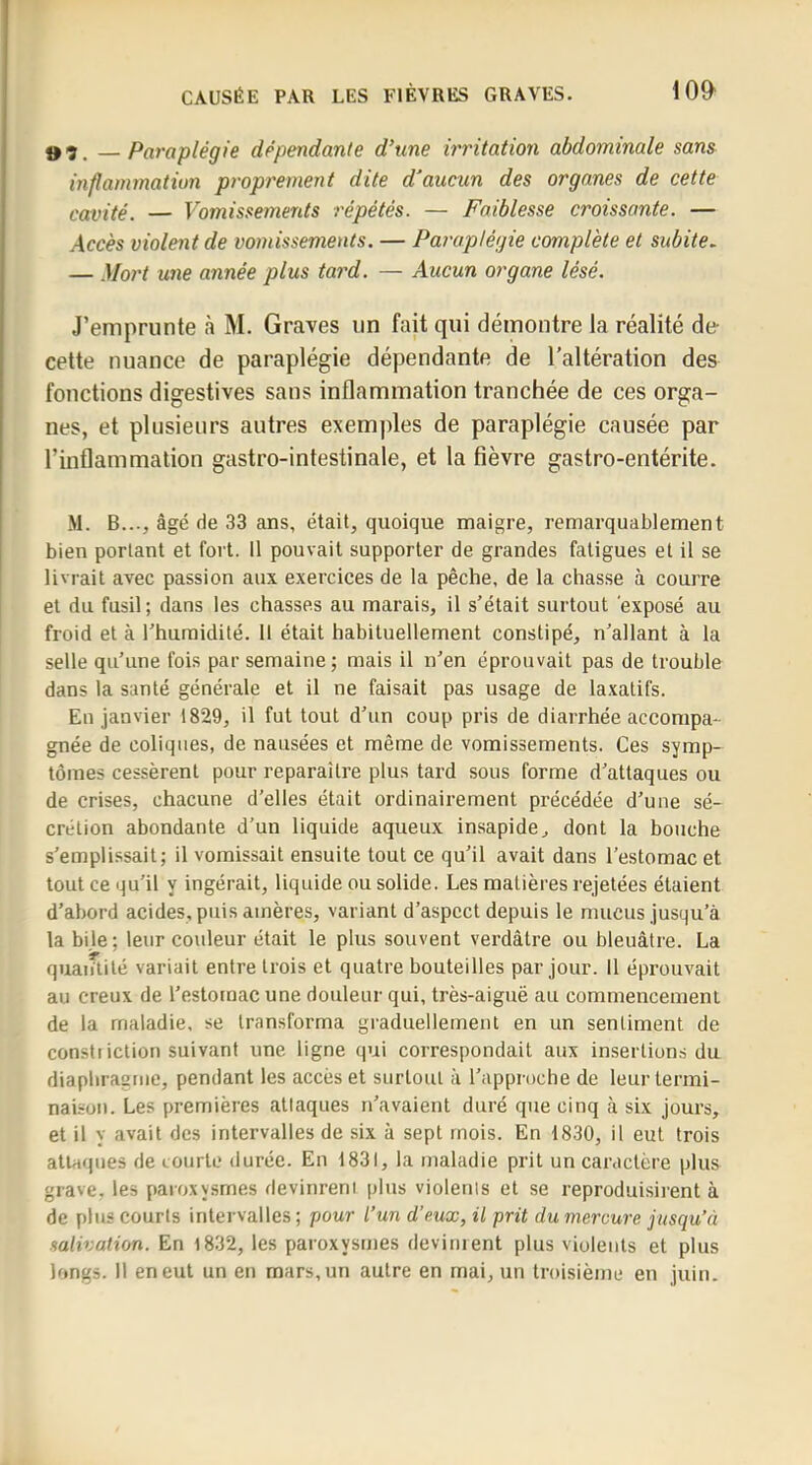 —Paraplégie dépendante d’une irritation abdominale sans inflammation proprement dite d'aucun des organes de cette cavité. — Vomissements répétés. — Faiblesse croissante. — violent de vomissements. — Paraplégie complète et subite. — Mort une année plus tard. — Aucun organe lésé. J’emprunte à M. Graves iin fait qui démontre la réalité de cette nuance de paraplégie dépendante de l’altération des fonctions digestives sans inflammation tranchée de ces orga- nes, et plusieurs autres exemples de paraplégie causée par l’inflammation gastro-intestinale, et la fièvre gastro-entérite. M. B..., âgé de 33 ans, était, quoique maigre, remarquablement bien portant et fort. 11 pouvait supporter de grandes fatigues et il se livrait avec passion aux exercices de la pêche, de la chasse à courre et du fusil ; dans les chasses au marais, il s’était surtout exposé au froid et à l’humidité. Il était habituellement constipé, n’allant à la selle qu’une fois par semaine; mais il n’en éprouvait pas de trouble dans la santé générale et il ne faisait pas usage de laxatifs. En janvier 1829, il fut tout d’un coup pris de diarrhée accompa- gnée de coliques, de nausées et même de vomissements. Ces symp- tômes cessèrent pour reparaître plus tard sous forme d’attaques ou de crises, chacune d'elles était ordinairement précédée d’une sé- crétion abondante d’un liquide aqueux insapide, dont la bouche s’emplissait; il vomissait ensuite tout ce qu’il avait dans l’estomac et tout ce qu’il y ingérait, liquide ou solide. Les matières rejetées étaient d’abord acides, puis amères, variant d’aspect depuis le mucus jusqu’à la bile; leur couleur était le plus souvent verdâtre ou bleuâtre. La quantité variait entre trois et quatre bouteilles par jour. 11 éprouvait au creux de l’estornac une douleur qui, très-aiguë au commencement de la maladie, se transforma graduellement en un sentiment de consti iction suivant une ligne qui correspondait aux insertions du diaphragme, pendant les accès et surtout à l’approche de leur termi- naison. Les premières attaques n’avaient duré que cinq à six jours, et il y avait des intervalles de six à sept mois. En 1830, il eut trois attaques de courte durée. En 1831, la maladie prit un caractère plus grave, les paroxysmes devinrent plus violents et se reproduisirent à de plus courts intervalles ; pour l’un d’mx, il prit du mercure jusqu’à salivation. En l832, les paroxysmes devinrent plus violents et plus longs. Il en eut un en mars, un autre en mai, un troisième eu juin.