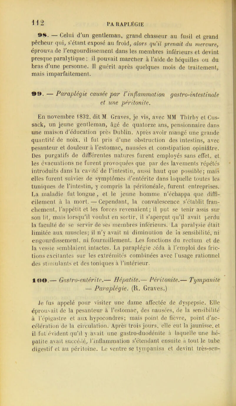 FA RAPF.ËGIE i 12 »S. — Celui d'un gentleman, grand chasseur au fusil et grand pecheur cjui, s étant expose au froid, alors qu’il prenait du mercure, éprouva de l'engourdissement dans les membres inférieurs et devint presque paralytique; il pouvait marcher à l’aide de béquilles ou du bras d’une personne. 11 guérit après quelques mois de traitement, mais imparfaitement. OH. — Paraplégie causée par l’inflammation gastro-intestinale et une péritonite. En novembre 1832. dit M Graves, je vis, avec MM Thirby et Ctis- sack, un jeune gentleman, âgé de quatorze ans, pensionnaire dans une maison d’éducation près Dublin. Après avoir mangé une grande quantité de noix, il fut pris d’une obstruction des intestins, avec pesanteur et douleur à l’estomac, nausées et constipation opiniâtre. Des purgatifs de différentes natures furent employés sans effet, et les évacuations ne furent provoquées que par des lavements répétés introduits dans la cavité de l’intestin, aussi haut que possible; mais elles furent suivies de symptômes d’entérite dans laquelle toutes les tuniques de l’intestin, y compris la péritonéale, furent entreprises. La maladie fut longue, et le jeune homme n’échappa que diffi- cilement à la mort. — Cependant, la convalescence s’établit fran- chement, l’appétit et les forces revenaient; il put se tenir assis sur son lit, mais lorsqu’il voulut en sortir, il s’aperçut qu’il avait perdu la faculté de se servir de ses membres inférieurs. La paralysie était limitée aux muscles; il n’y avait ni diminution de la sensibilité, ni engourdissement, ni fourmillement. Les fonctions du rectum et de la vessie semblaient intactes. La paraplégie céda à l’emploi des fric- tions excitantes sur les extrémités combinées avec l'usage rationnel des stimulants et des toniques à l’intérieur. l«»0.— Gastro-entérite.— Hépatite.— Péi'itonite.— Tympanite — Paraplégie. (H. Graves.) .Je fus appelé pour visiter une dame allèctée de dyspepsie. Elle éproiuailde la pesanteur à l’estomac, des nausées, de la sensibilité à l’épigastre et aux hypocondres; mais point de fièvre, point d’ac- célération de la circulation. Après trois jours, elle eut la jaunisse, et il fut évident qu’il y avait une gastro-duodénite à laquelle une hé- patite avait succédé, l’inflammation s’étendant ensuite à tout le tube digestif et au péritoine. Le ventre se tympanisa et devint très-sen-