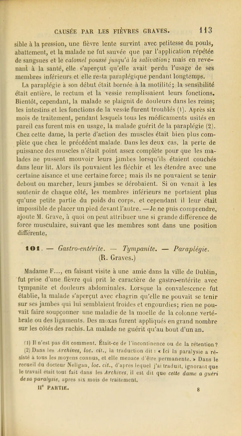 sible à la pression, une fièvre lente survint avec petitesse du pouls, abattement, et la malade ne fut sauvée que par l’application répétée de sangsues et le calomel poussé jusqu’à la salivation; mais en reve- nant à la santé, elle s’aperçut qu’elle avait perdu l’usage de ses membres inférieurs et elle resta paraplégique pendant longtemps. La paraplégie à son début était bornée à la motilité; la sensibilité était entière, le rectum et la vessie remplissaient leurs fonctions. Bientôt, cependant, la malade se plaignit de douleurs dans les reins; les intestins et les fonctions de la vessie furent troublés (1). Après six mois de traitement, pendant lesquels tous les médicaments usités en pareil cas furent mis en usage, la malade guérit de la paraplégie (2). Chez cette dame, la perte d’action des muscles était bien plus com- plète que chez le précédent malade. Dans les deux cas, la perte de puissance des muscles n’était point assez complète pour que les ma- lades ne pussent mouvoir leurs jambes lorsqu’ils étaient couchés dans leur lit. Alors ils pouvaient les fléchir et les étendre avec une certaine aisance et une certaine force; mais ils ne pouvaient se tenir debout ou marcher, leurs jamhes se dérobaient. Si on venait à les soutenir de chaque côté, les membres inférieurs ne portaient plus qu’une petite partie du poids du corps, et cependant il leur était impossible de placer un pied devant l’autre. —Je ne puis comprendre, ajoute M. Grave, à quoi on peut attribuer une si grande différence de force musculaire, suivant que les membi’es sont dans une position différente. lOl. — Gastro-entérite. — Tympanite, — Paraplégie. (R. Graves.) Madame F..., en faisant visite à une amie dans la ville de Dublin, fut prise d’une fièvre qui prit le caractère de gastro-entérite avec tympanite et douleurs abdominales. Lorsque la convalescence fut établie, la malade s’aperçut avec chagrin qu’elle ne pouvait se tenir sur ses jambes (jui lui semblaient froides et engourdies; rien ne pou- vait faire soupçonner une maladie de la moelle de la colonne verté- brale ou des ligaments. Des moxas furent appliqués en grand nombre sur les côtés des rachis. La malade ne guérit qu’au bout d’un an. '1) Il n’esl pas dit comment. Était-ce de l'incontinence ou de la rétention? (2) Dans le» Archives, loc. cil., la traduction dit : « Ici la paralysie a ré- sisté à tous les moyens connus, et elle menace d'ôire permanente. » Dans le recueil du docteur Neligan, loc. cil., d’apres le<|uel j’ai traduit, ignorant que le travail était tout fait dans les Archives, il est dit que celte dame a guéri de sa paralysie, apres six mois de traitement, li* PaKTIE. r