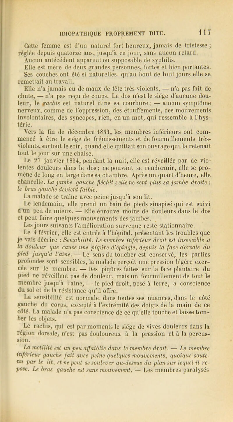 Cette femme est d'un naturel fort heureux, jamais de tristesse ; réglée depuis quatorze ans, jusqu’à ce jour, sans aucun j ctard. Aiicun antécédent apparent ou supposable de syphilis. Elle est mère de deux grandes personnes, fortes et bien portantes. Ses couches ont été si naturelles, qu’au bout de huit jours elle se remettait au travail. Elle n’a jamais eu de maux de tête très-violents, — n’a pas fait de chute, — n’a pas reçu de coups. Le dos n’est le siège d’aucune dou- leur, le rachis est naturel dans sa courbure; — aucun symptôme nerveux, comme de l’oppression, des étouffements, des mouvements involontaires, des syncopes, rien, en un mot, qui ressemble à l’hys- térie. Vers la fin de décembre 1853, les membres inférieurs ont com- mencé à être le siège de frémissements et de fourmillements très- violents, sixrtoul le soir, quand elle quittait son ouvrage qui la retenait tout le jour sur une chaise. Le 27 janvier 1854, pendant la nuit, elle est réveillée par de vio- lentes douleurs dans le dos ; ne pouvant se rendormir, elle se pro- mène de long en large dans sa chambre. Après un quart d’heure, elle chancelle. La jambe gauche fléchit ; elle ne sent plus sa jambe droite ; le bras gauche devient faible. La malade se traîne avec peine jusqu’à son lit. Le lendemain, elle prend un bain de pieds sinapisé qui est suivi d’un peu de mieux. — Elle éprouve moins de douleurs dans le dos et peut faire quelques mouvements des jambes. Les jours suivants l’amélioration survenue reste stationnaire. Le 4 février, elle est entrée à l’hôpital, présentant les troubles que je vais décrire : Sensibilité. Le membre inférieur droit est insensible à la douleur que cause une piqûre d’épingle, depuis la face dorsale du pied jusqu’à l’aine. — Le sens du loucher est conservé, les parties profondes sont sensibles, la malade perçoit une pression légère exer- cée sur le membre. — Des piqûres faites sur la face plantaire du pied ne réveillent pas de douleur, mais un fourmillement de tout le membre jusqu’à l’aine, — le pied droit, posé à terre, a conscience du sol et de la résistance qu’il offre. La sensibilité est normale, dans toutes ses nuances, dans le côté gauche du corps, excepté à l’extrémité des doigts de la main de ce côté. La malade n’a pas conscience de ce qu’elle touche et laisse tom- ber les objets. Le rachis, qui est par moments le siège de vives douleurs dans la région dorsale, n’est pas douloureux à la pression et à la percus- sion. La motilité est un peu affaiblie dans le membre droit. — Le membre inférieur gauche fait avec peine quelques mouvements, quoique soute- nu par le lit, et ne peut se soulever au-dessus du plan sur lequel il re- pose. Le bras gauche est sans mouvement. — Les membres paralysés