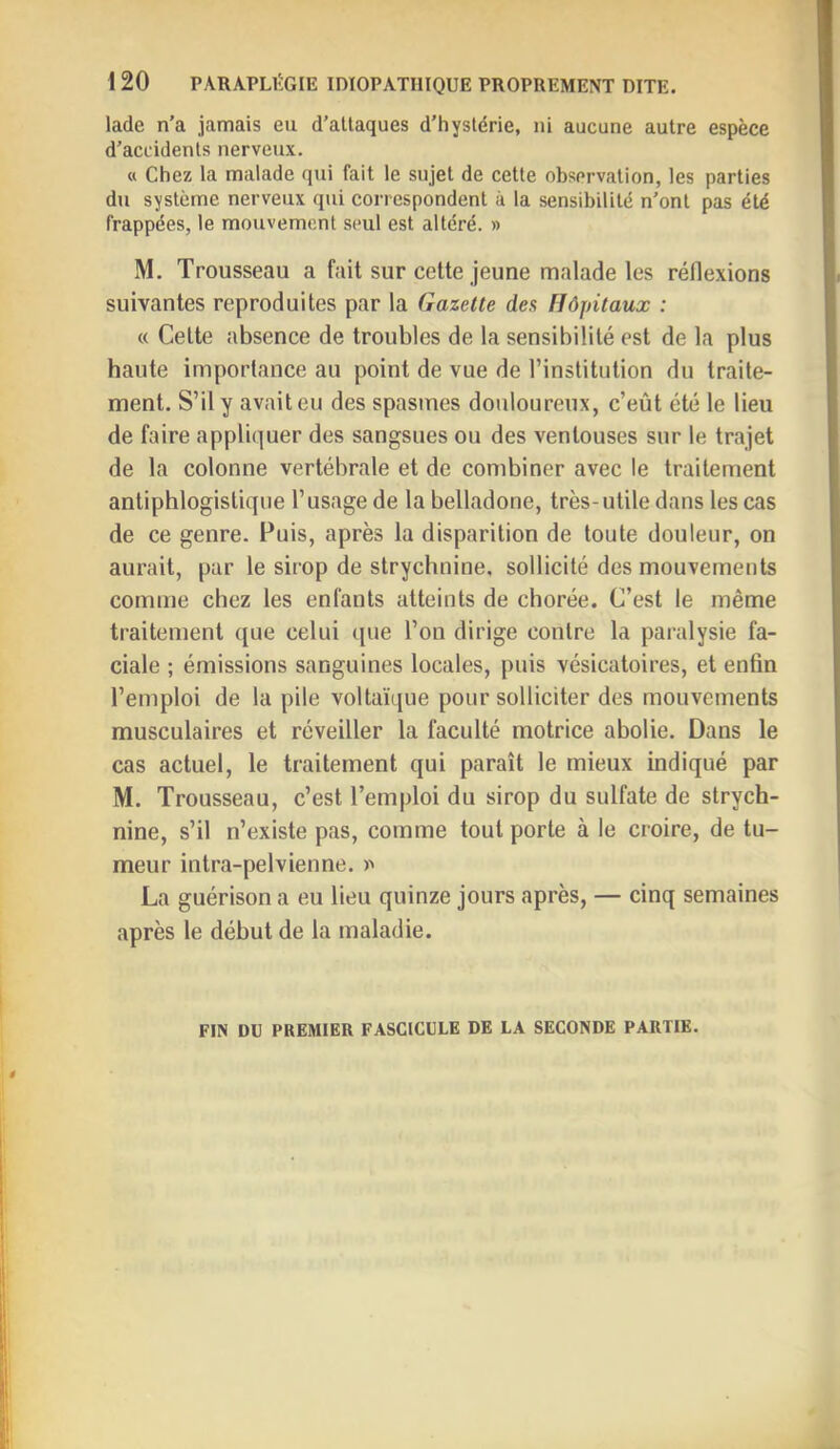 lade n’a jamais eu d’altaques d'hyslérie, ni aucune autre espèce d’accidents nerveux. « Chez la malade qui fait le sujet de cette observation, les parties du système nerveux qui correspondent à la sensibilité n’ont pas été frappées, le mouvement seul est altéré. » M. Trousseau a fait sur cette jeune malade les réflexions suivantes reproduites par la Gazette des Hôpitaux : « Celte absence de troubles de la sensibilité est de la plus haute importance au point de vue de rinstitiilion du traite- ment. S’il y avait eu des spasmes douloureux, c’eût été le lieu de faire appliquer des sangsues ou des ventouses sur le trajet de la colonne vertébrale et de combiner avec le traitement antiphlogistique l’usage de la belladone, très-utile dans les cas de ce genre. Fuis, après la disparition de toute douleur, on aurait, par le sirop de strychnine, sollicité des mouvements comme chez les enfants atteints de chorée. C’est le même traitement que celui ([ue l’on dirige contre la paralysie fa- ciale ; émissions sanguines locales, puis vésicatoires, et enfin l’emploi de la pile voltaïque pour solliciter des mouvements musculaires et réveiller la faculté motrice abolie. Dans le cas actuel, le traitement qui paraît le mieux indiqué par M. Trousseau, c’est l’emploi du sirop du sulfate de strych- nine, s’il n’existe pas, comme tout porte à le croire, de tu- meur intra-pelvienne. >> La guérison a eu lieu quinze jours après, — cinq semaines après le début de la maladie. FIN DU PREMIER FASCICULE DE LA SECONDE PARTIE.