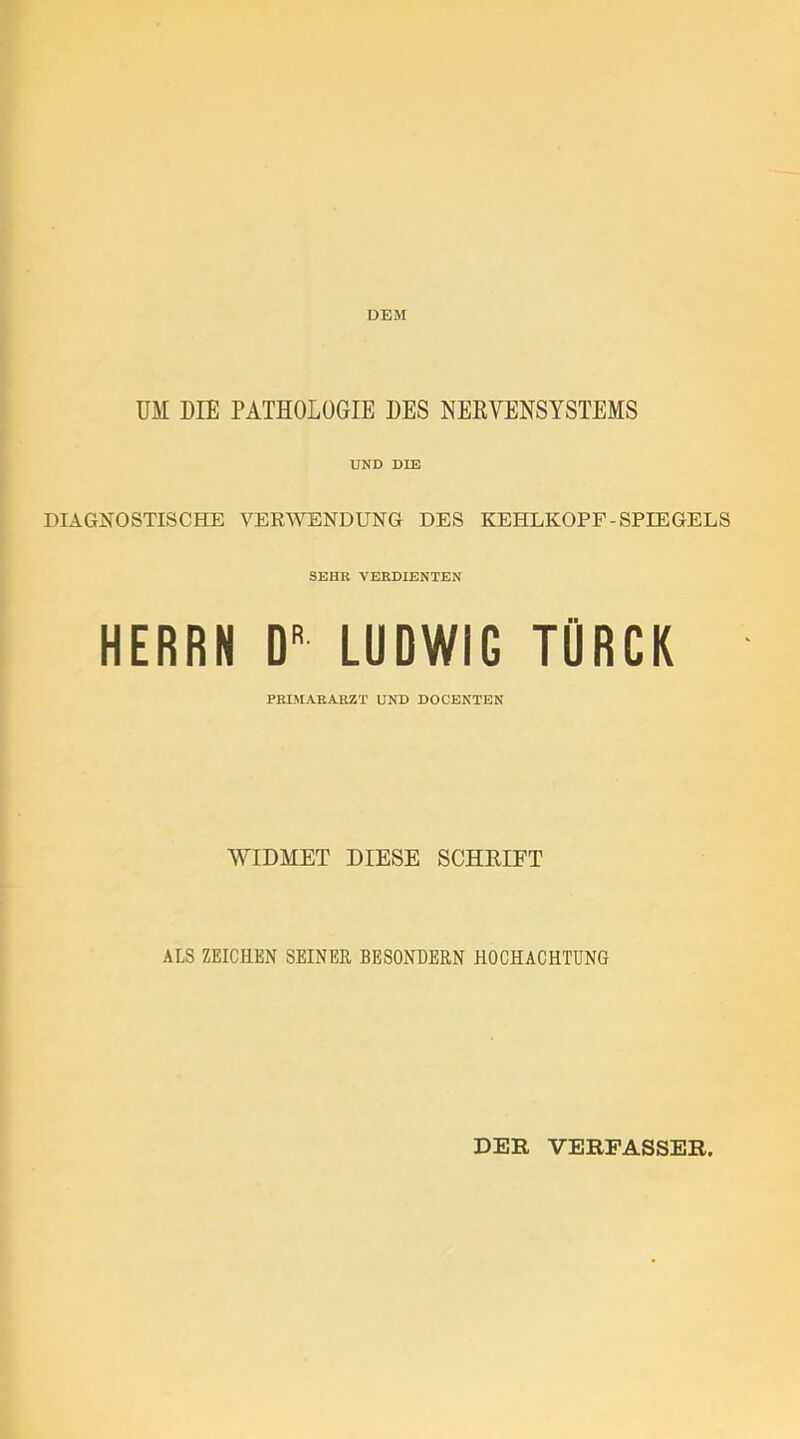 DEM UM DIE PATHOLOGIE DES NERVENSYSTEMS UND DIE DIAGNOSTISCHE VERWENDUNG DES KEHLKOPF-SPIEGELS SEHR VERDIENTEN HERRN D” LUDWIG TÜRCK PRIMARARZT UND DOCENTEN WIDMET DIESE SCHRIFT ALS ZEICHEN SEINER BESONDERN HOCHACHTUNG DER VERFASSER,