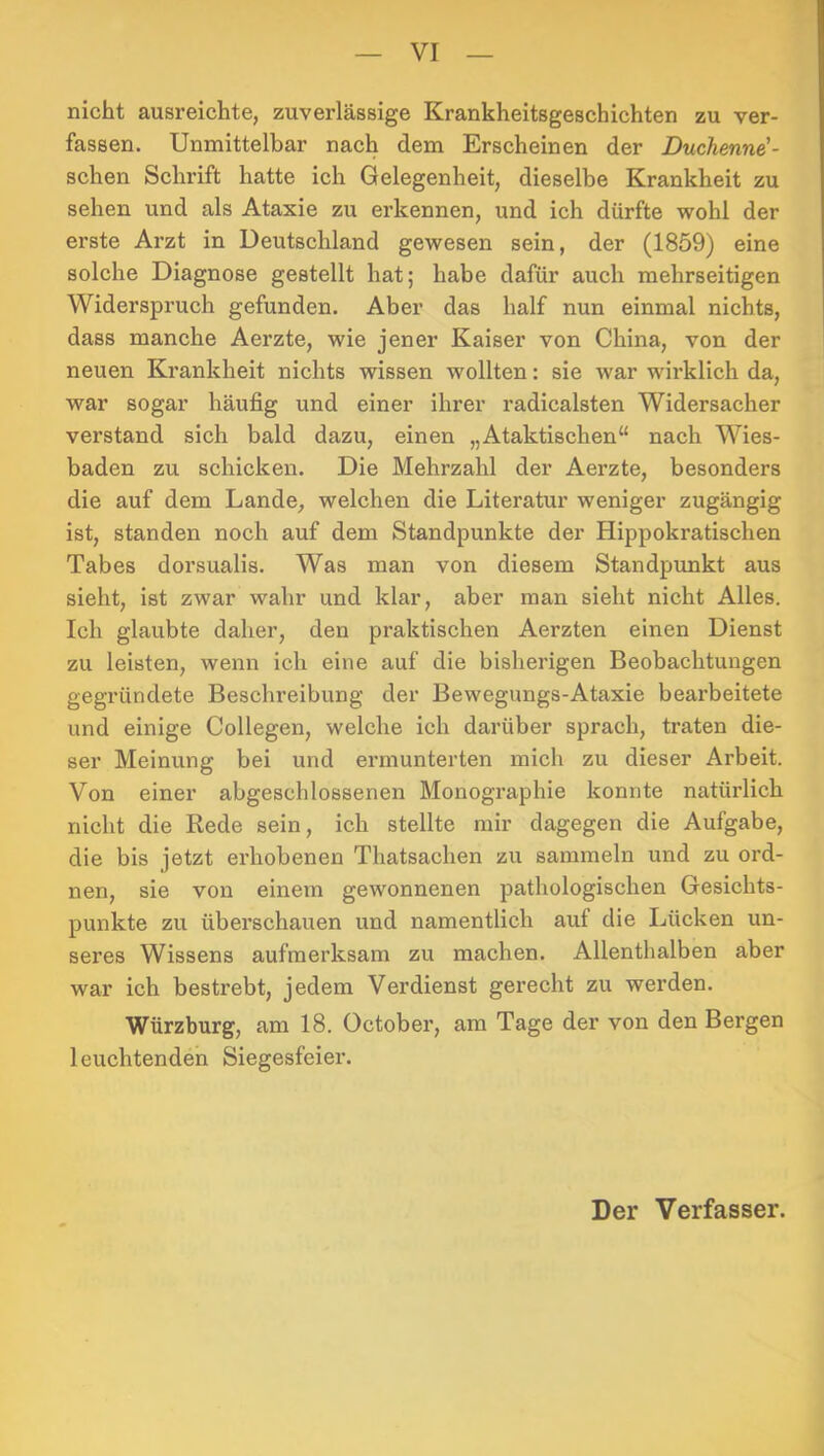 nicht ausreichte, zuverlässige Krankheitsgeschichten zu ver- fassen. Unmittelbar nach dem Erscheinen der Duchenne'- schen Schrift hatte ich Gelegenheit, dieselbe Krankheit zu sehen und als Ataxie zu erkennen, und ich dürfte wohl der ei’ste Arzt in Deutschland gewesen sein, der (1859) eine solche Diagnose gestellt hat; habe dafür auch mehrseitigen Widerspruch gefunden. Aber das half nun einmal nichts, dass manche Aerzte, wie jener Kaiser von China, von der neuen Krankheit nichts wissen wollten: sie war wirklich da, war sogar häufig und einer ihrer radicalsten Widersacher verstand sich bald dazu, einen „Ataktischen“ nach Wies- baden zu schicken. Die Mehrzahl der Aerzte, besonders die auf dem Lande, welchen die Literatur weniger zugängig ist, standen noch auf dem Standpunkte der Hippokratischen Tabes dorsualis. Was man von diesem Standpimkt aus sieht, ist zwar wahr und klar, aber man sieht nicht Alles. Ich glaubte daher, den praktischen Aerzten einen Dienst zu leisten, wenn ich eine auf die bisherigen Beobachtungen gegründete Beschreibung der Bewegungs-Ataxie bearbeitete und einige Collegen, welche ich darüber sprach, traten die- ser Meinung bei und ermunterten mich zu dieser Arbeit. Von einer abgeschlossenen Monographie konnte natürlich nicht die Rede sein, ich stellte mir dagegen die Aufgabe, die bis jetzt erhobenen Thatsachen zu sammeln und zu ord- nen, sie von einem gewonnenen pathologischen Gesichts- punkte zu überschauen und namentlich auf die Lücken un- seres Wissens aufmerksam zu machen. Allenthalben aber war ich bestrebt, jedem Verdienst gerecht zu werden. Würzburg, am 18. October, am Tage der von den Bergen leuchtenden Siegesfeier.