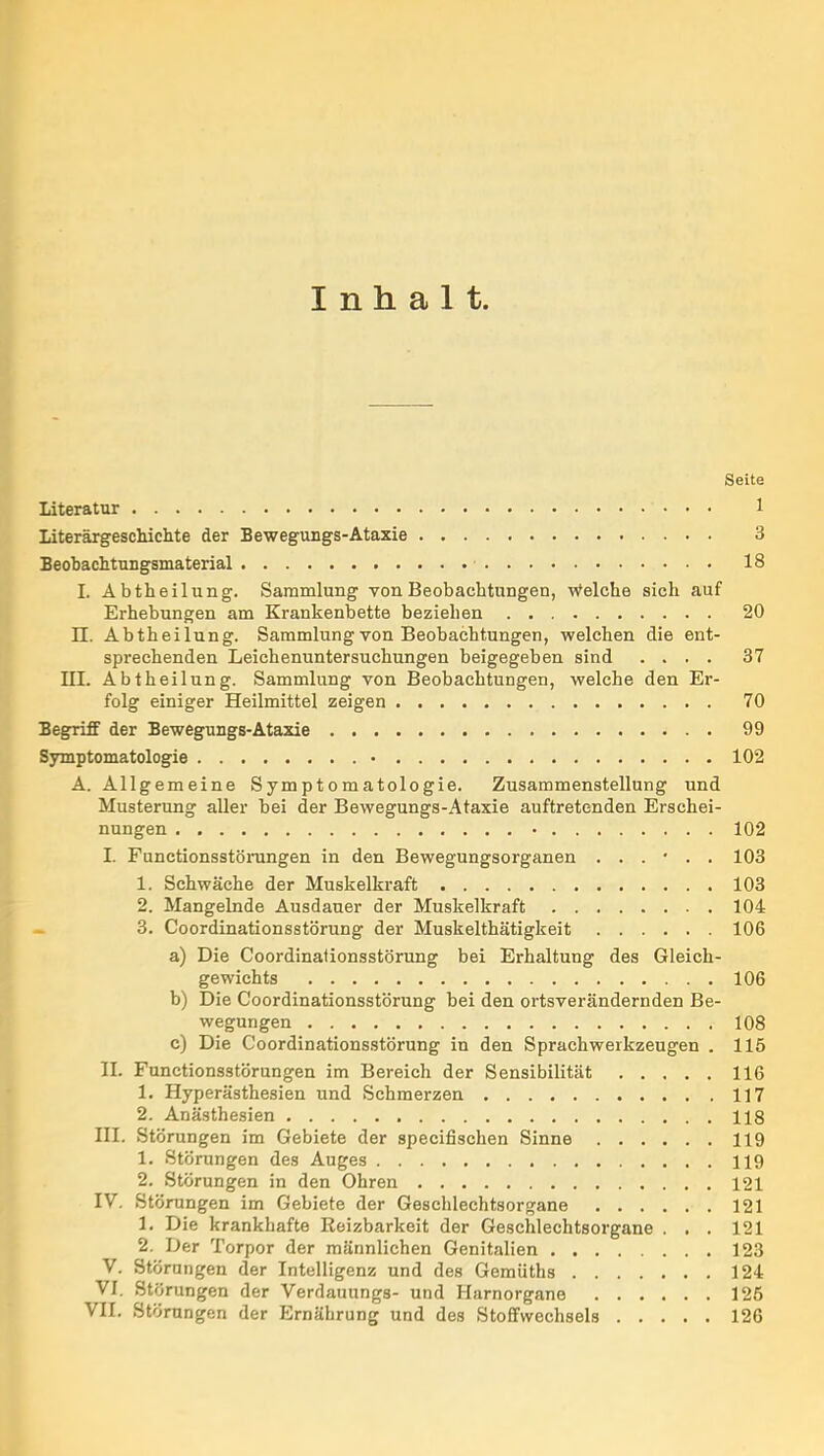 Inhalt. Seite Literatur 1 Literärgescliiclite der Bewegungs-Ataxie 3 Beobachtungsmaterial 18 I. Abtheilung. Sammlung von Beobachtungen, Welche sich auf Erhebungen am Krankenbette beziehen 20 n. Abtheilung. Sammlung von Beobachtungen, welchen die ent- sprechenden Leichenuntersuchungen heigegeben sind .... 37 III. Abtheilung. Sammlung von Beobachtungen, welche den Er- folg einiger Heilmittel zeigen 70 Begriff der Bewegungs-Ataxie 99 Symptomatologie • 102 A. Allgemeine Symptomatologie. Zusammenstellung und Musterung aller bei der Bewegungs-Ataxie auftretenden Erschei- nungen 102 I. Functionsstöningen in den Bewegungsorganen ...... 103 1. Schwäche der Muskelkraft 103 2. Mangelnde Ausdauer der Muskelkraft 104 3. Coordinationsstörung der Muskelthätigkeit 106 a) Die Coordinationsstörung bei Erhaltung des Gleich- gewichts 106 b) Die Coordinationsstörung bei den ortsverändernden Be- wegungen 108 c) Die Coordinationsstörung in den Sprachwerkzeugen . 115 II. Functionsstörungen im Bereich der Sensibilität 116 1. Hyperästhesien und Schmerzen 117 2. Anästhesien 118 HL Störungen im Gebiete der specifischen Sinne 119 1. Störungen des Auges 119 2. Störungen in den Ohren 121 IV. Störungen im Gebiete der Geschlechtsorgane 121 1. Die krankhafte Reizbarkeit der Geschlechtsorgane . . . 121 2. Der Torpor der männlichen Genitalien 123 V. Störungen der Intelligenz und des Gemüths 124 VI. Störungen der Verdauungs- und Harnorgane 125