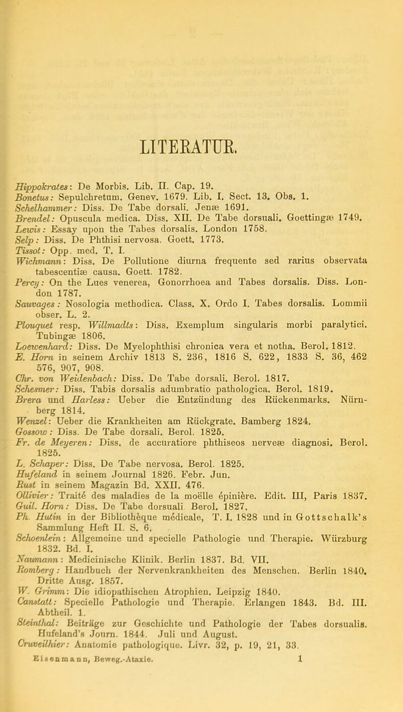 LITEEATUK. Hippokrates: De Morbis. Lib. II. Cap. 19, Bonetus: Sepulchretum. Genev. 1679. Lib. I. Sect. 13. Obs, 1. Schelhammer: Diss. De Tabe dorsali. Jense 1691. Brendel: Opuscula medica. Diss. XII. De Tabe dorsuali. Goettingse 1749. Lewis: Essay upon tbe Tabes dorsalis, London 1758. Selp: Diss. De Phthisi nervosa. Goett. 1773. Tissot: Opp. med. T. I. Wichmanni Diss. De Pollutione diurna frequente sed rarius observata tabescentise causa. Goett. 1782. Percy; On the Lues venerea, Gonorrhoea and Tabes dorsalis. Diss. Lon- don 1787. Sauvages: Nosologia methodica. Class. X. Ordo I. Tabes dorsalis. Lommii obser. L. 2. Plouguet resp. Willmadts: Diss. Exemplum singularis morbi paralytici, Tnbingae 1806. Loewenhard; Diss. De Myelophthisi chronica vera et notha, Berol. 1812. E. Hom in seinem Archiv 1813 S. 236, 1816 S, 622, 1833 S. 36, 462 576, 907, 908. Chr. von Weidenbach: Diss. De Tabe dorsali. Berol. 1817. Schesmer: Diss. Tabis dorsalis adumbratio pathologica. Berol, 1819. Brera und Harless: lieber die Entzündung des Rückenmarks. Nürn- berg 1814. Wenzel: lieber die Krankheiten am Rückgrate. Bamberg 1824. Gossow: Diss. De Tabe dorsali. Berol. 1825. Fr. de Meyo'en: Diss. de accuratiore phthiseos nervete diagnosi. Berol. 1825. L. Schaper: Diss. De Tabe nervosa. Berol. 1825. Hufeland in seinem Journal 1826. Febr. Jun. Rust in seinem Magazin Bd. XXII. 476. OlUvier: Trait4 des maladies de la moelle epini^re. Edit. III, Paris 1837. Guil. Hom: Diss. De Tabe dorsuali Berol, 1827. Pk. Hvlin in der Biblioth^que medicale, T. I. 1828 und in Gottschalk’s Sammlung Heft II. S. 6, Schoetdein: Allgemeine und specielle Pathologie und Therapie. Würzburg 1832. Bd. I. Naumann: Medicinische Klinik. Berlin 1837. Bd. VII. Romberg: Handbuch der Nervenkrankheiten des Menschen. Berlin 1840. Dritte Ausg. 1857. W. Grimm: Die idiopathischen Atrophien. Leipzig 1840. Canslatt: Specielle Pathologie und Therapie. Erlangen 1843. Bd. III. Abtheil. 1. SleintluU: Beiträge zur Geschichte und Pathologie der Tabes dorsualis. Hufeland’s Joum. 1844. Juli und August. Cruveühier: Anatomie pathologique. Livr. 32, p. 19, 21, 33.