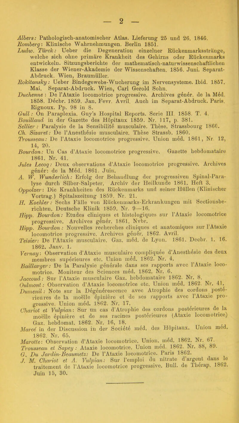 Albers: Patbologisch-anatomiscber Atlas. Lieferung 25 und 26. 1846. Eoviberg: Klinische Wabrnebmungen. Berlin 1851. Ljudw. Türck: Ueber die Degeneration einzelner Rückenmarkssträuge, welche sich ohne primäre Krankheit des Gehirns oder Rückenmarks entwickeln. Sitzungsberichte der mathematisch-naturwissenschaftlichen Klasse der Wiener-Akademie der Wissenschaften. 1856. Juni. Separat- Abdruck. Wien, Braumüller. Rokitansky: Ueber Bindegewebs-Wucherung im Nervensysteme. Ibid. 1857. Mai. Separat-Abdruck. Wien, Carl Gerold Sohn. Duchenne : De l’Ataxie locomotrice progressive. Archives g4n4r. de la Mdd. 1858. D6cbr. 1859. Jan. Fevr. Avril. Auch im Separat-Abdruck. Paris. Rignoux. Pp. 98 in 8. Gull; On Paraplexia. Guy’s Hospital Reports. Serie III 1858. T. 4. Bouillaud in der Gazette des Hdpitaux 1859. Nr. 117, p. 381. Seiner: Paralysie de la Sensibilitd musculaire. Thöse. Strassbourg 1860. Ch. Sizaret: De l’Anesth^sie musculaire. Thfese Strassb. 1860. Trousseau; De l’Ataxie locomotrice progressive. Union m4d. 1861, Nr, 12, 14, 20. Bourdon: Uu Cas d’Ataxie locomotrice progressive. Gazette bebdumataire 1861. Nr. 41. Jules Lecoq: Deux observations d’Ataxie locomotrice progressive. Archives g4n6r: de la M4d. 1861. Juin. A. W. Wunderlich: Erfolg der Behandlung der progressiven Spinal-Para- lyse durch Silber-Salpeter, Archiv der Heilkunde 1861. Heft 3. Opqjolzer: Die Krankheiten des Rückenmarks und seiner Hüllen (Klinischer Vortrag.) Spitalszeituug 1859. Nr. 21. H. Koehler: Sechs Fälle von Rückenmarks-Erkrankungen mit Sectiousbe- richten. Deutsche Klinik 1869. Nr. 9—16. Hipp. Bourdon: Etudes cliuiques et histologiques sur l’Ataxie locomotrice progressive. Archives gln6r. 1861. Nvbr. Hipp. Bourdon: Nouvelles recherches cliniques et anatomiques sur l’Ataxie locomotrice progressive. Archives gdn6r. 1862. Avril. Teisier: De 1’Ataxie musculaire. Gaz. ni6d. de Lyon. 1861. Decbr. 1. 16. 1862. Janv. 1. Vernay: Observation d’Ataxie musculaire conipliquee d’Auesthdsie des deux membres superieures etc. Union med. 1862. Nr. 4. Baillarger: De la Paralysie generale dans ses rapports avec 1’Ataxie loco- motrice. Moniteur des Sciences med. 1862. Nr. 6. Jaccoud: Sur l’Ataxie musculaire Gaz. hebdomataire 1862. Nr. 8. Ouhnont: Observation d’Ataxie locomotrice etc. Union med. 1862. Nr. 41. Dumenil: Note sur la Degdn6rescence avec Atrophie des cordons poste- rieures de la moelle dpiui6re et de scs rapports avec l’Ataxie pro- gressive. Union ni6d. 1862. Nr. 17. Chariot et Vulpian: Sur nn cas d’Atrophie des cordons postörieures de la moelle 6piniere et de ses racines postdrieures (Ataxie locomotrice) Gaz. hebdomat. 1862. Nr. 16, 18. Marce in der Discussion in der Socidtd mdd. des Hopitaux. Uuiou med. 1862. Nr. 65. Marotte: Observation d’Ataxie locomotrice. Union, nidd. 1862. Nr. 67. Trousseau et Sapey ; Ataxie locomotrice. Union mdd. 1862. Nr. 88, 89. G. Du Jardin-Beaumetz: De l’Ataxie locomotrice. Paris 1862. J. M. Chariot et A. Vulpian; Sur Teinploi du nitrate d argent dans le traitement de l’Ataxie locomotrice progressive. Bull, de Iherap. 1862. Juin 15, 30.